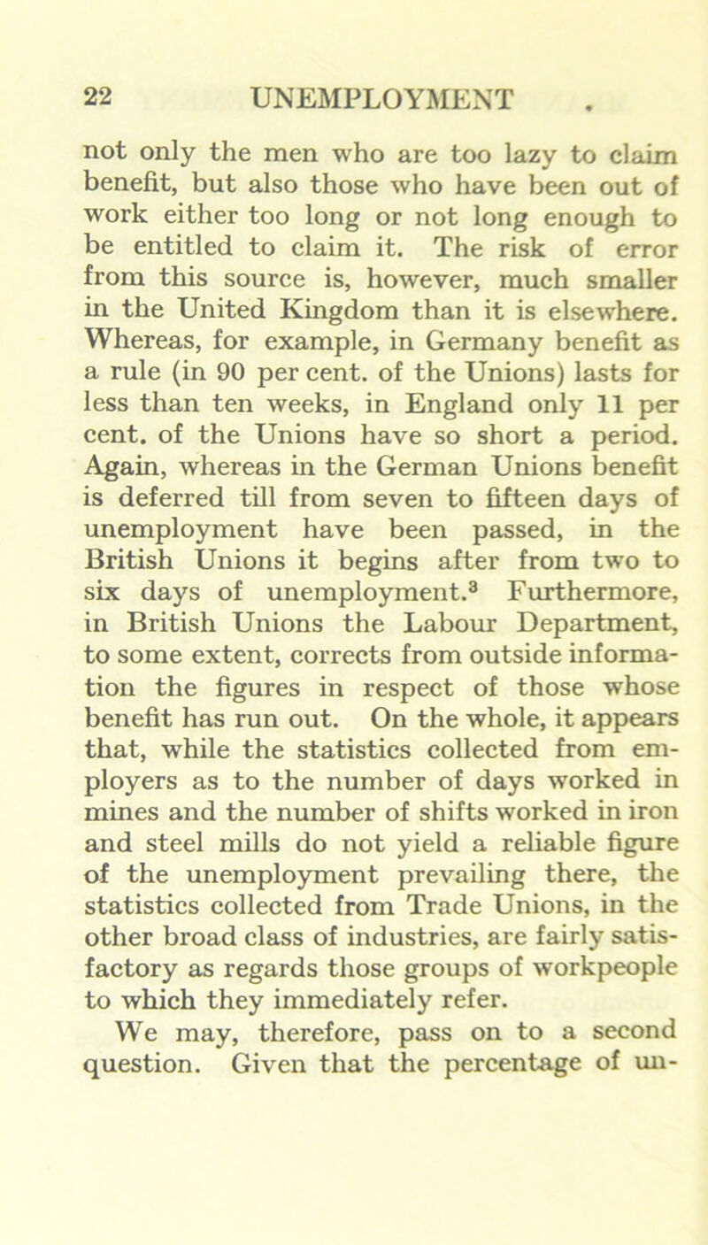 not only the men who are too lazy to claim benefit, but also those who have been out of work either too long or not long enough to be entitled to claim it. The risk of error from this source is, however, much smaller in the United Kingdom than it is elsewhere. Whereas, for example, in Germany benefit as a rule (in 90 per cent, of the Unions) lasts for less than ten weeks, in England only 11 per cent, of the Unions have so short a period. Again, whereas in the German Unions benefit is deferred till from seven to fifteen days of unemployment have been passed, in the British Unions it begins after from two to six days of unemployment.3 Furthermore, in British Unions the Labour Department, to some extent, corrects from outside informa- tion the figures in respect of those whose benefit has run out. On the whole, it appears that, while the statistics collected from em- ployers as to the number of days worked in mines and the number of shifts worked in iron and steel mills do not yield a reliable figure of the unemployment prevailing there, the statistics collected from Trade Unions, in the other broad class of industries, are fairly satis- factory as regards those groups of workpeople to which they immediately refer. We may, therefore, pass on to a second question. Given that the percentage of un-