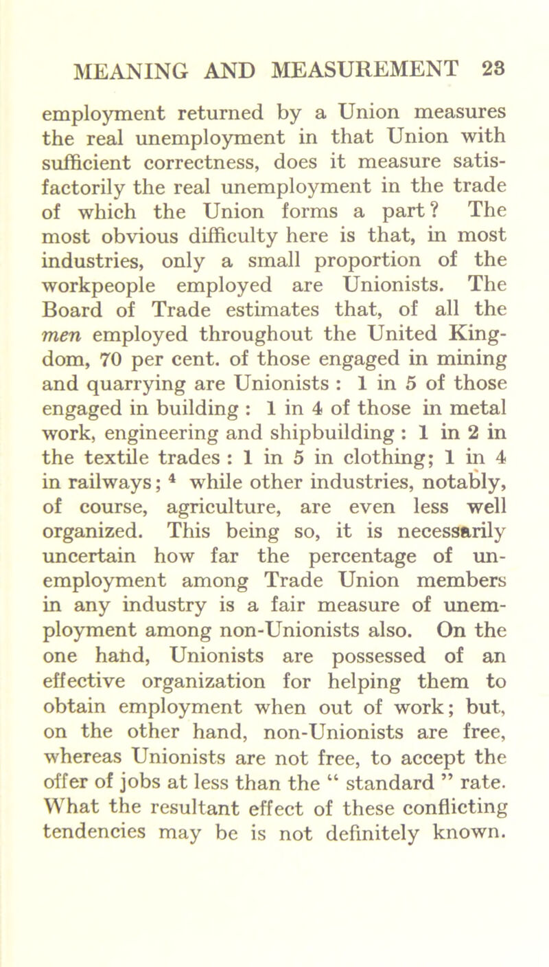 employment returned by a Union measures the real unemployment in that Union with sufficient correctness, does it measure satis- factorily the real unemployment in the trade of which the Union forms a part ? The most obvious difficulty here is that, in most industries, only a small proportion of the workpeople employed are Unionists. The Board of Trade estimates that, of all the men employed throughout the United King- dom, 70 per cent, of those engaged in mining and quarrying are Unionists : 1 in 5 of those engaged in building : 1 in 4 of those in metal work, engineering and shipbuilding : 1 in 2 in the textile trades : 1 in 5 in clothing; 1 in 4 in railways; 4 while other industries, notably, of course, agriculture, are even less well organized. This being so, it is necessarily uncertain how far the percentage of un- employment among Trade Union members in any industry is a fair measure of unem- ployment among non-Unionists also. On the one hand, Unionists are possessed of an effective organization for helping them to obtain employment when out of work; but, on the other hand, non-Unionists are free, whereas Unionists are not free, to accept the offer of jobs at less than the “ standard ” rate. What the resultant effect of these conflicting tendencies may be is not definitely known.