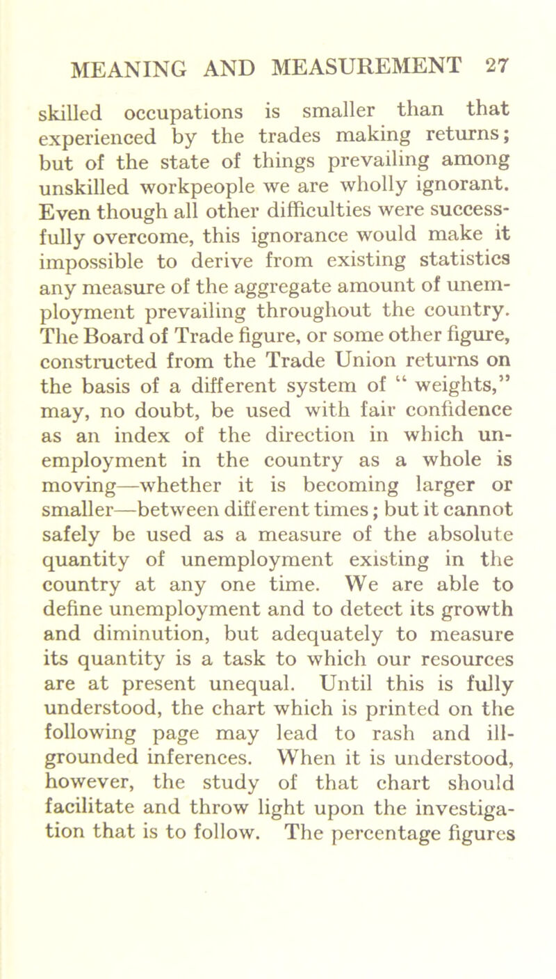 skilled occupations is smaller than that experienced by the trades making returns; but of the state of things prevailing among unskilled workpeople we are wholly ignorant. Even though all other difficulties were success- fully overcome, this ignorance would make it impossible to derive from existing statistics any measure of the aggregate amount of unem- ployment prevailing throughout the country. The Board of Trade figure, or some other figure, constructed from the Trade Union returns on the basis of a different system of “ weights,” may, no doubt, be used with fair confidence as an index of the direction in which un- employment in the country as a whole is moving—whether it is becoming larger or smaller—between different times; but it cannot safely be used as a measure of the absolute quantity of unemployment existing in the country at any one time. We are able to define unemployment and to detect its growth and diminution, but adequately to measure its quantity is a task to which our resources are at present unequal. Until this is fully understood, the chart which is printed on the following page may lead to rash and ill- grounded inferences. When it is understood, however, the study of that chart should facilitate and throw light upon the investiga- tion that is to follow. The percentage figures