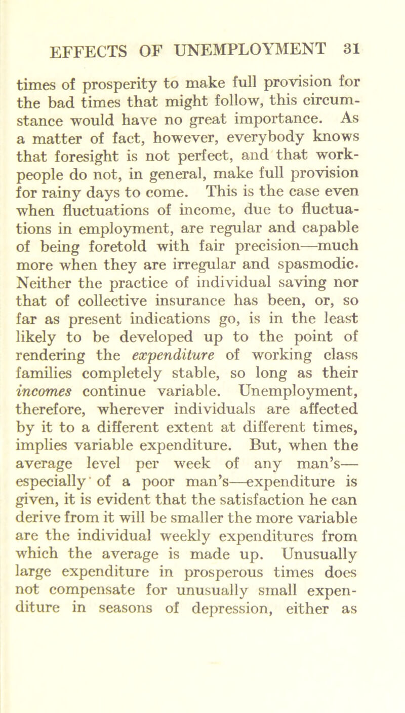 times of prosperity to make full provision for the bad times that might follow, this circum- stance would have no great importance. As a matter of fact, however, everybody knows that foresight is not perfect, and that work- people do not, in general, make full provision for rainy days to come. This is the case even when fluctuations of income, due to fluctua- tions in employment, are regular and capable of being foretold with fair precision—much more when they are irregular and spasmodic. Neither the practice of individual saving nor that of collective insurance has been, or, so far as present indications go, is in the least likely to be developed up to the point of rendering the expenditure of working class families completely stable, so long as their incomes continue variable. Unemployment, therefore, wherever individuals are affected by it to a different extent at different times, implies variable expenditure. But, when the average level per week of any man’s— especially' of a poor man’s—expenditure is given, it is evident that the satisfaction he can derive from it will be smaller the more variable are the individual weekly expenditures from which the average is made up. Unusually large expenditure in prosperous times does not compensate for unusually small expen- diture in seasons of depression, either as