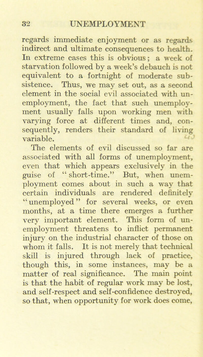 regards immediate enjoyment or as regards indirect and ultimate consequences to health. In extreme cases this is obvious; a week of starvation followed by a week’s debauch is not equivalent to a fortnight of moderate sub- sistence. Thus, we may set out, as a second element in the social evil associated with un- employment, the fact that such unemploy- ment usually falls upon working men with varying force at different times and, con- sequently, renders their standard of living variable. The elements of evil discussed so far are associated with all forms of unemployment, even that which appears exclusively in the guise of “ short-time.” But, when unem- ployment comes about in such a wTay that certain individuals are rendered definitely “ unemployed ” for several weeks, or even months, at a time there emerges a further very important element. This form of un- employment threatens to inflict permanent injury on the industrial character of those on wrhom it falls. It is not merely that technical skill is injured through lack of practice, though this, in some instances, may be a matter of real significance. The main point is that the habit of regular work may be lost, and self-respect and self-confidence destroyed, so that, vrhen opportunity for work does come,