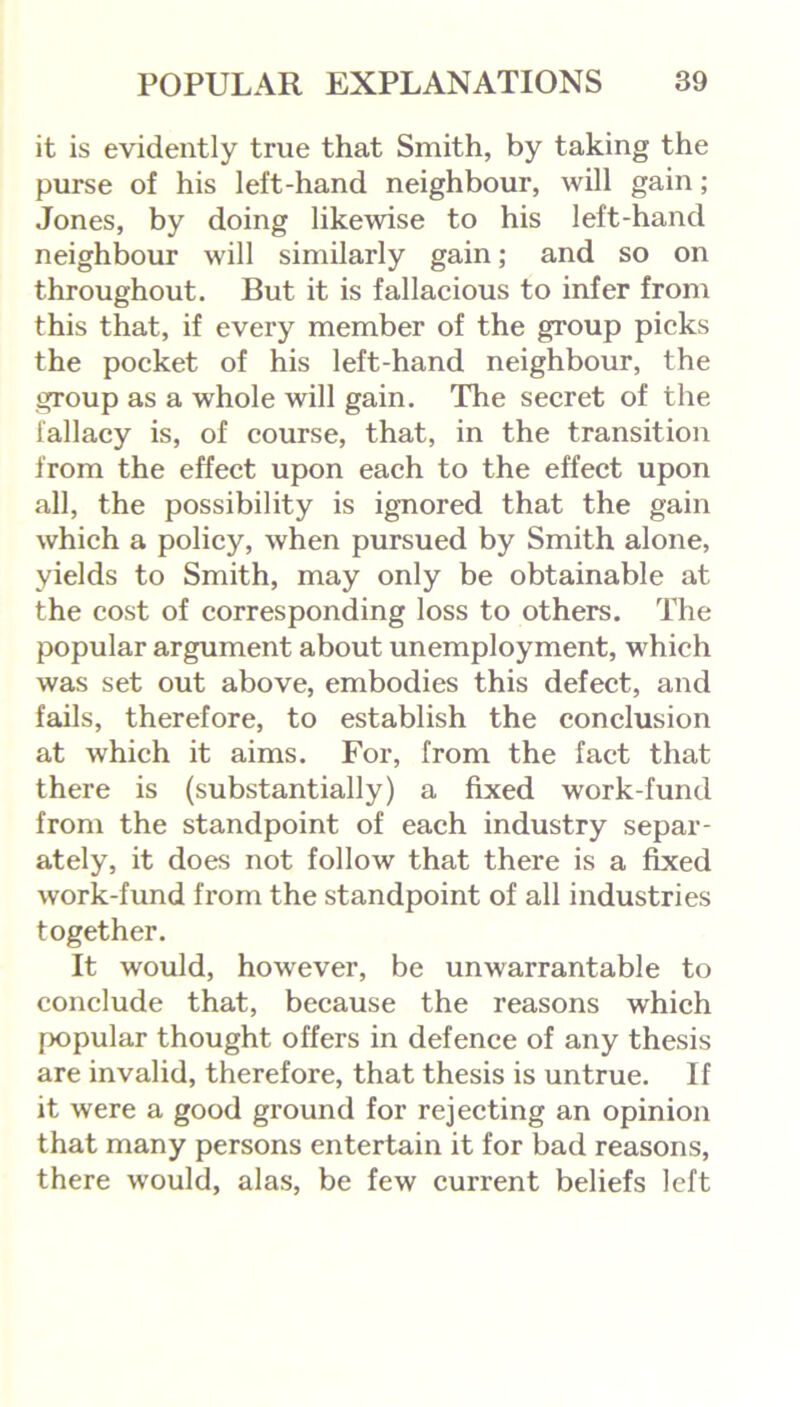 it is evidently true that Smith, by taking the purse of his left-hand neighbour, will gain; Jones, by doing likewise to his left-hand neighbour will similarly gain; and so on throughout. But it is fallacious to infer from this that, if every member of the group picks the pocket of his left-hand neighbour, the group as a whole will gain. The secret of the fallacy is, of course, that, in the transition from the effect upon each to the effect upon all, the possibility is ignored that the gain which a policy, when pursued by Smith alone, yields to Smith, may only be obtainable at the cost of corresponding loss to others. The popular argument about unemployment, which was set out above, embodies this defect, and fails, therefore, to establish the conclusion at which it aims. For, from the fact that there is (substantially) a fixed work-fund from the standpoint of each industry separ- ately, it does not follow that there is a fixed work-fund from the standpoint of all industries together. It would, however, be unwarrantable to conclude that, because the reasons which popular thought offers in defence of any thesis are invalid, therefore, that thesis is untrue. If it were a good ground for rejecting an opinion that many persons entertain it for bad reasons, there w’ould, alas, be few current beliefs left