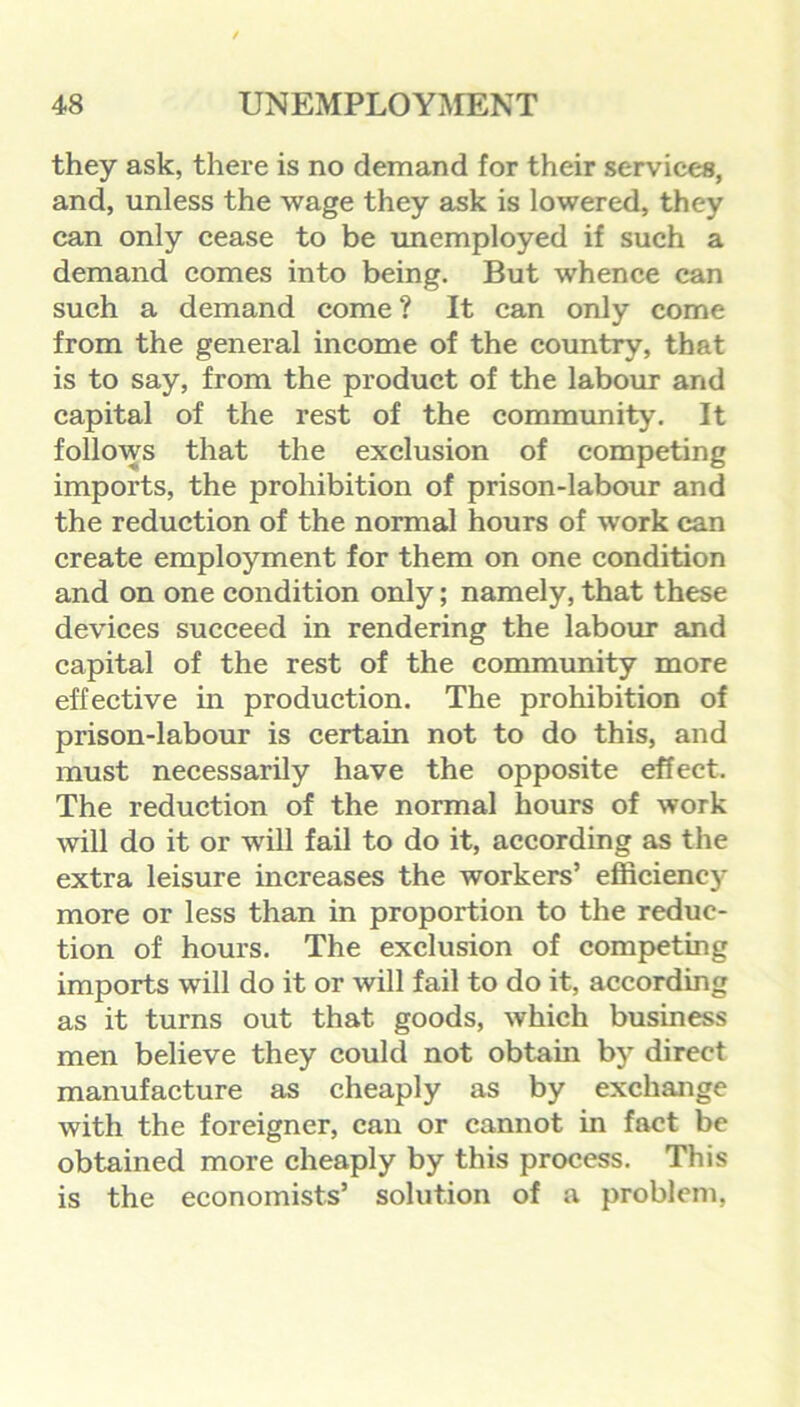 they ask, there is no demand for their services, and, unless the wage they ask is lowered, they can only cease to be unemployed if such a demand comes into being. But whence can such a demand come ? It can only come from the general income of the country, that is to say, from the product of the labour and capital of the rest of the community. It follows that the exclusion of competing imports, the prohibition of prison-labour and the reduction of the normal hours of work can create employment for them on one condition and on one condition only; namely, that these devices succeed in rendering the labour and capital of the rest of the community more effective in production. The prohibition of prison-labour is certain not to do this, and must necessarily have the opposite effect. The reduction of the normal hours of work will do it or will fail to do it, according as the extra leisure increases the workers’ efficiency more or less than in proportion to the reduc- tion of hours. The exclusion of competing imports will do it or will fail to do it, according as it turns out that goods, which business men believe they could not obtain by direct manufacture as cheaply as by exchange with the foreigner, can or cannot in fact be obtained more cheaply by this process. This is the economists’ solution of a problem,