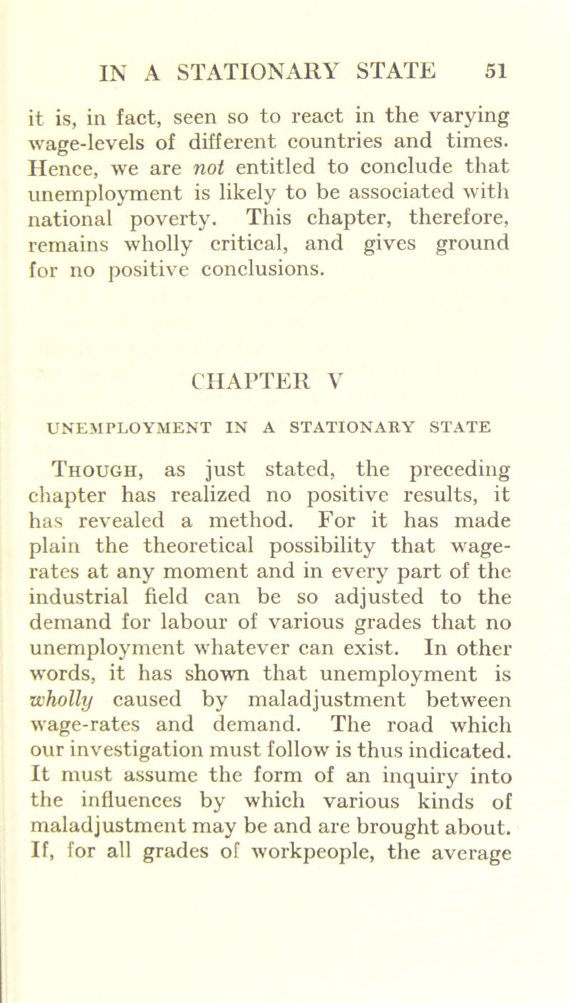 it is, in fact, seen so to react in the varying wage-levels of different countries and times. Hence, we are not entitled to conclude that unemployment is likely to be associated with national poverty. This chapter, therefore, remains wholly critical, and gives ground for no positive conclusions. CHAPTER V UNEMPLOYMENT IN A STATIONARY STATE Though, as just stated, the preceding- chapter has realized no positive results, it has revealed a method. For it has made plain the theoretical possibility that wage- rates at any moment and in every part of the industrial field can be so adjusted to the demand for labour of various grades that no unemployment whatever can exist. In other words, it has shown that unemployment is wholly caused by maladjustment between wage-rates and demand. The road which our investigation must follow is thus indicated. It must assume the form of an inquiry into the influences by which various kinds of maladjustment may be and are brought about. If, for all grades of workpeople, the average
