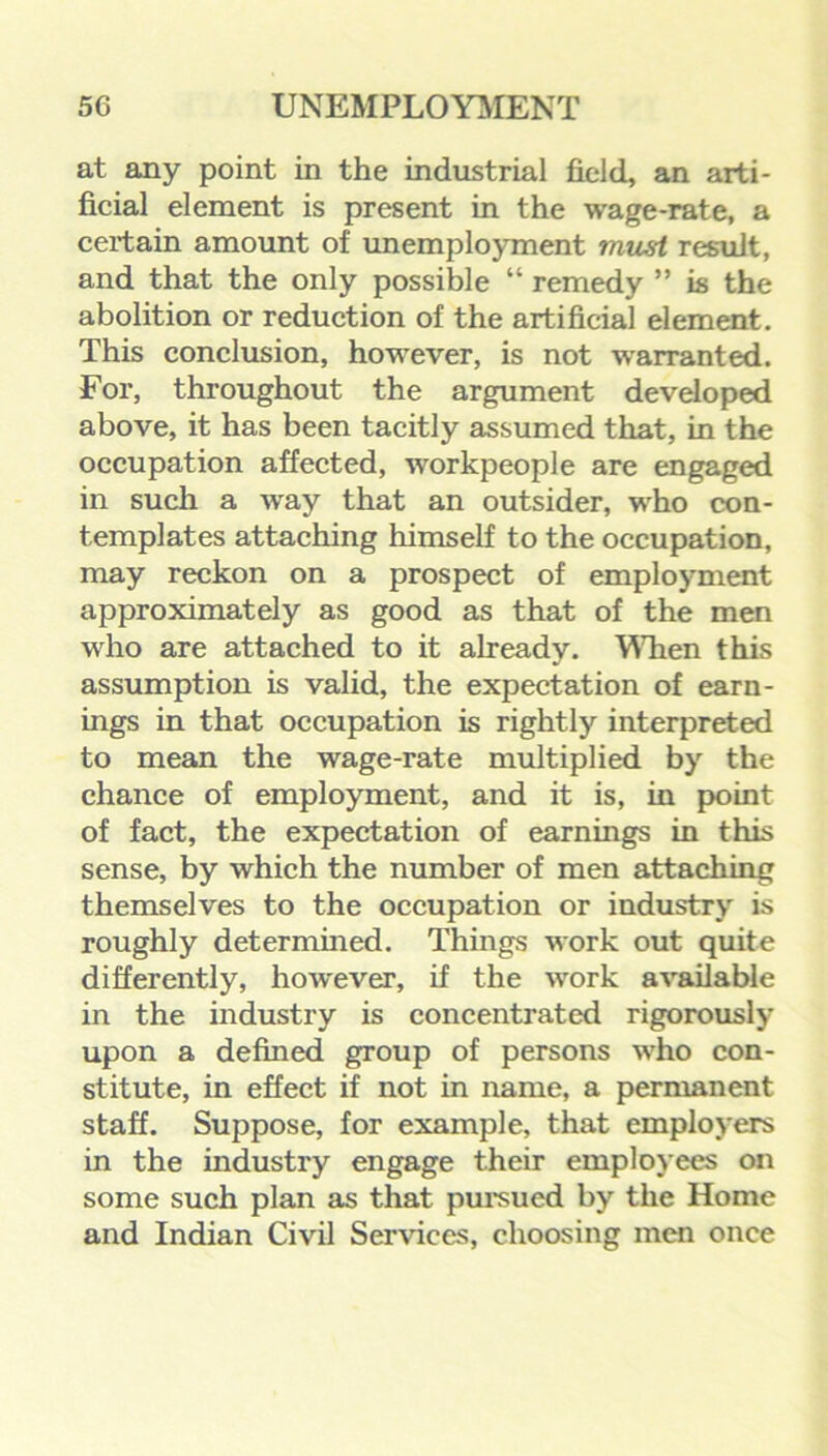 at any point in the industrial field, an arti- ficial element is present in the wage-rate, a certain amount of unemployment must result, and that the only possible “ remedy ” is the abolition or reduction of the artificial element. This conclusion, however, is not warranted. For, throughout the argument developed above, it has been tacitly assumed that, in the occupation affected, workpeople are engaged in such a wray that an outsider, who con- templates attaching himself to the occupation, may reckon on a prospect of employment approximately as good as that of the men who are attached to it already. When this assumption is valid, the expectation of earn- ings in that occupation is rightly interpreted to mean the wage-rate multiplied by the chance of employment, and it is, in point of fact, the expectation of earnings in this sense, by which the number of men attaching themselves to the occupation or industry is roughly determined. Things work out quite differently, however, if the work available in the industry is concentrated rigorously upon a defined group of persons who con- stitute, in effect if not in name, a permanent staff. Suppose, for example, that employers in the industry engage their employees on some such plan as that pursued by the Home and Indian Civil Services, choosing men once