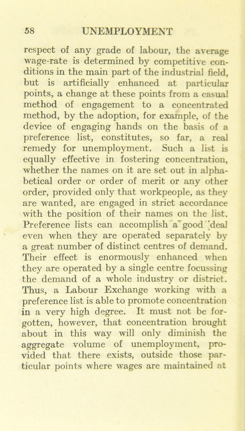 respect of any grade of labour, the average wage-rate is determined by competitive con- ditions in the main part of the industrial field, but is artificially enhanced at particular points, a change at these points from a casual method of engagement to a concentrated method, by the adoption, for example, of the device of engaging hands on the basis of a preference list, constitutes, so far, a real remedy for unemployment. Such a list is equally effective in fostering concentration, whether the names on it are set out in alpha- betical order or order of merit or any other order, provided only that workpeople, as they are wanted, are engaged in strict accordance with the position of their names on the list. Preference lists can accomplish a good 'deal even when they are operated separately by a great number of distinct centres of demand. Their effect is enormously enhanced when they are operated by a single centre focussing the demand of a whole industry or district. Thus, a Labour Exchange working with a preference list is able to promote concentration in a very high degree. It must not be for- gotten, however, that concentration brought about in this way will only diminish the aggregate volume of unemployment, pro- vided that there exists, outside those par- ticular points where wages are maintained at