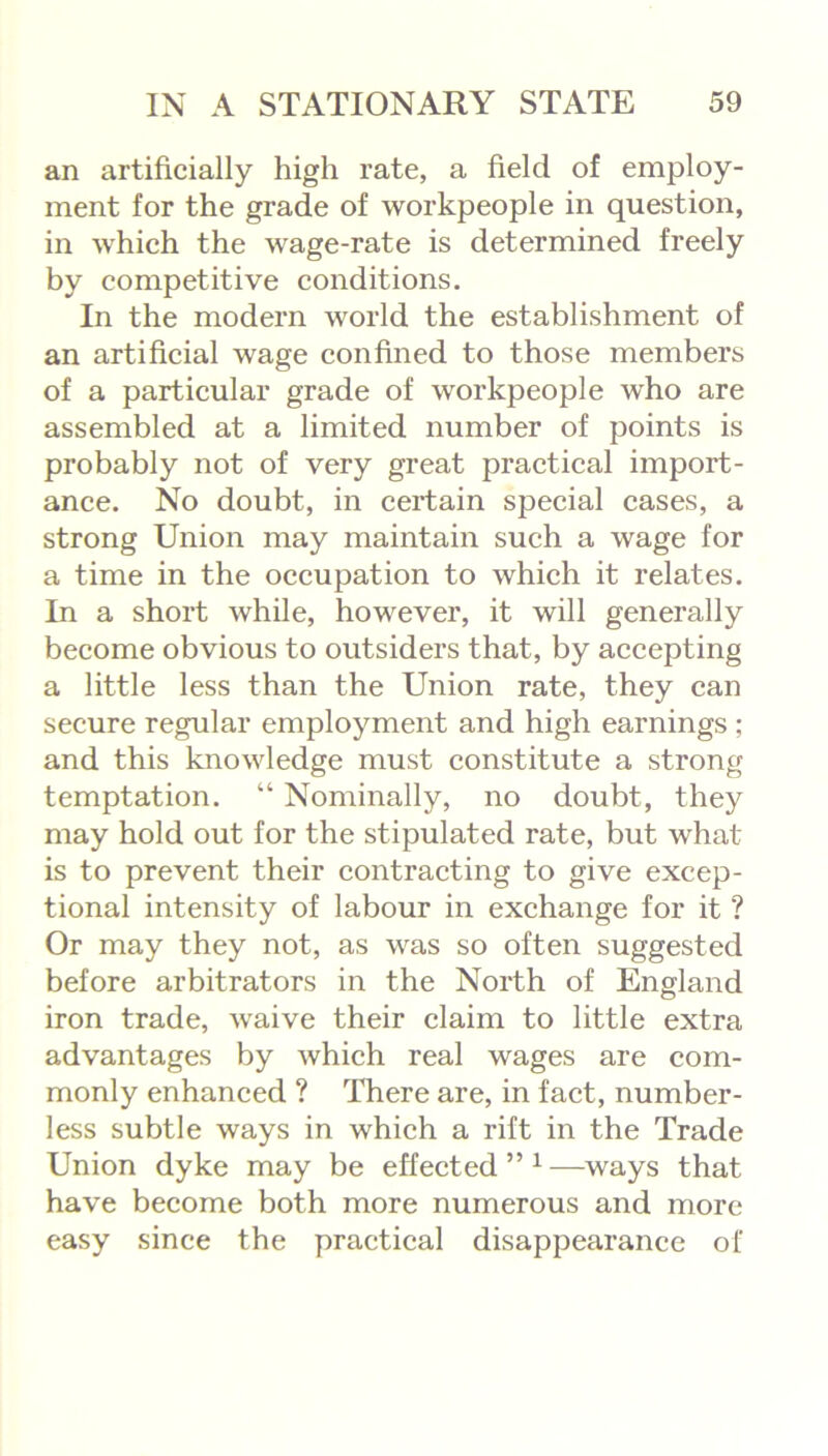 an artificially high rate, a field of employ- ment for the grade of workpeople in question, in which the wage-rate is determined freely by competitive conditions. In the modern world the establishment of an artificial wage confined to those members of a particular grade of workpeople who are assembled at a limited number of points is probably not of very great practical import- ance. No doubt, in certain special cases, a strong Union may maintain such a wage for a time in the occupation to which it relates. In a short while, however, it will generally become obvious to outsiders that, by accepting a little less than the Union rate, they can secure regular employment and high earnings ; and this knowledge must constitute a strong temptation. “ Nominally, no doubt, they may hold out for the stipulated rate, but what is to prevent their contracting to give excep- tional intensity of labour in exchange for it ? Or may they not, as was so often suggested before arbitrators in the North of England iron trade, waive their claim to little extra advantages by which real wages are com- monly enhanced ? There are, in fact, number- less subtle ways in which a rift in the Trade Union dyke may be effected”1—ways that have become both more numerous and more easy since the practical disappearance of