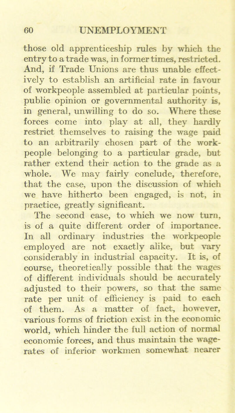 those old apprenticeship rules by which the entry to a trade was, in former times, restricted. And, if Trade Unions are thus unable effect- ively to establish an artificial rate in favour of workpeople assembled at particular points, public opinion or governmental authority is, in general, unwilling to do so. Where these forces come into play at all, they hardly restrict themselves to raising the wage paid to an arbitrarily chosen part of the work- people belonging to a particular grade, but rather extend their action to the grade as a whole. We may fairly conclude, therefore, that the case, upon the discussion of which we have hitherto been engaged, is not, in practice, greatly significant. The second case, to which we now turn, is of a quite different order of importance. In all ordinary industries the workpeople employed are not exactly alike, but vary considerably in industrial capacity. It is, of course, theoretically possible that the wages of different individuals should be accurately adjusted to their powers, so that the same rate per unit of efficiency is paid to each of them. As a matter of fact, however, various forms of friction exist in the economic world, which hinder the full action of normal economic forces, and thus maintain the wage- rates of inferior workmen somewhat nearer