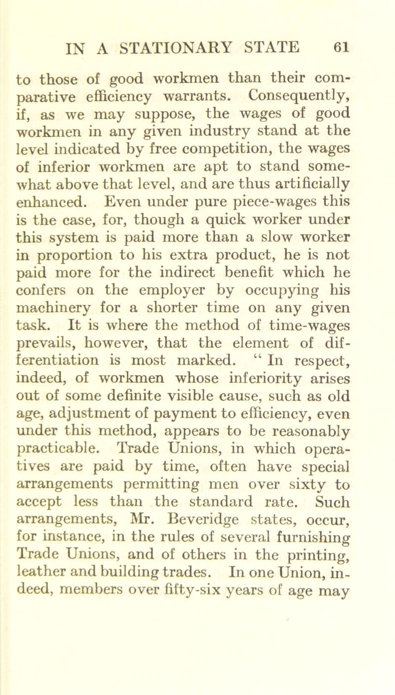 to those of good workmen than their com- parative efficiency warrants. Consequently, if, as we may suppose, the wages of good workmen in any given industry stand at the level indicated by free competition, the wages of inferior workmen are apt to stand some- what above that level, and are thus artificially enhanced. Even under pure piece-wages this is the case, for, though a quick worker under this system is paid more than a slow worker in proportion to his extra product, he is not paid more for the indirect benefit which he confers on the employer by occupying his machinery for a shorter time on any given task. It is where the method of time-wages prevails, however, that the element of dif- ferentiation is most marked. “ In respect, indeed, of workmen whose inferiority arises out of some definite visible cause, such as old age, adjustment of payment to efficiency, even under this method, appears to be reasonably practicable. Trade Unions, in which opera- tives are paid by time, often have special arrangements permitting men over sixty to accept less than the standard rate. Such arrangements, Mr. Beveridge states, occur, for instance, in the rules of several furnishing Trade Unions, and of others in the printing, leather and building trades. In one Union, in- deed, members over fifty-six years of age may