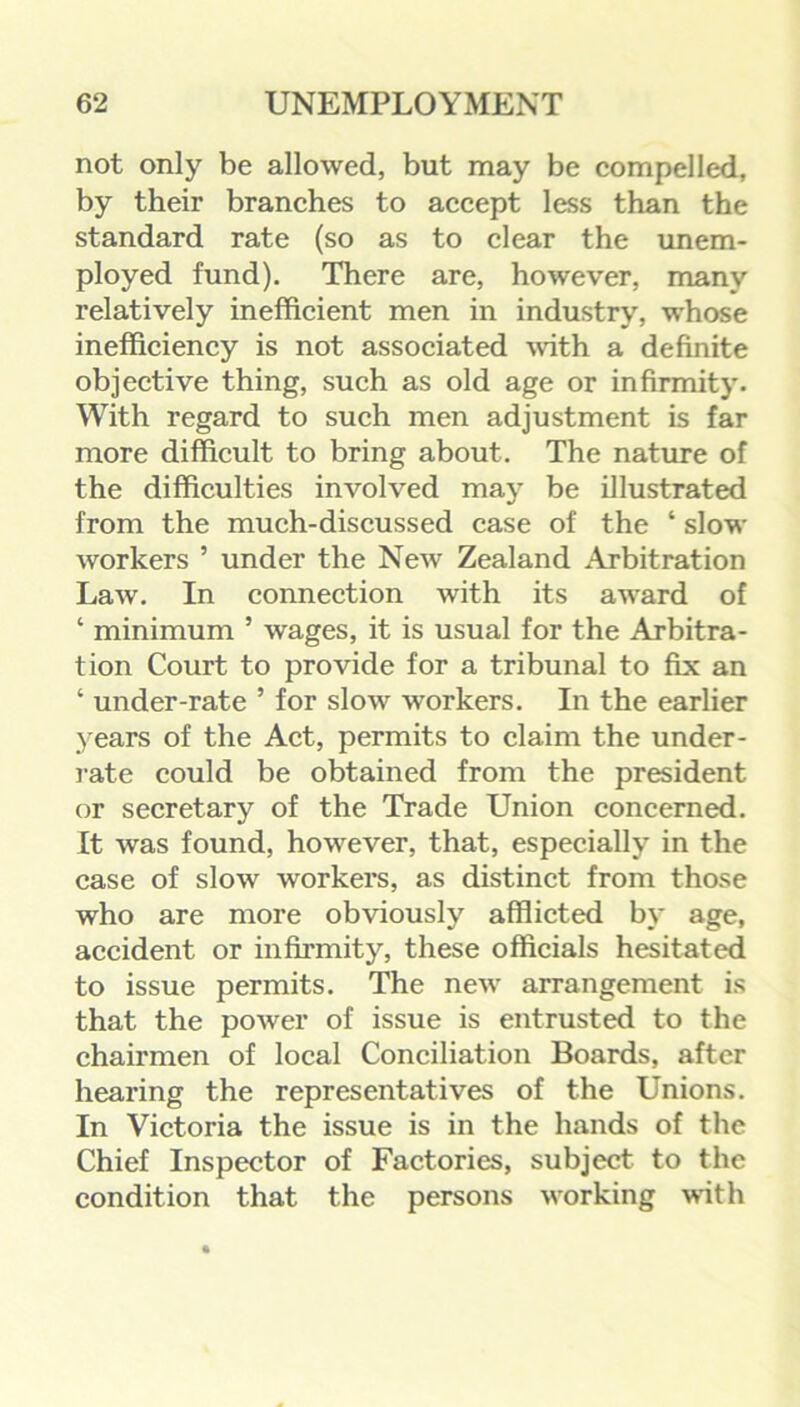 not only be allowed, but may be compelled, by their branches to accept less than the standard rate (so as to clear the unem- ployed fund). There are, however, many relatively inefficient men in industry, whose inefficiency is not associated with a definite objective thing, such as old age or infirmity. With regard to such men adjustment is far more difficult to bring about. The nature of the difficulties involved may be illustrated from the much-discussed case of the ‘ slow workers ’ under the New Zealand Arbitration Law. In connection with its award of ‘ minimum ’ wages, it is usual for the Arbitra- tion Court to provide for a tribunal to fix an * under-rate ’ for slow workers. In the earlier years of the Act, permits to claim the under- rate could be obtained from the president or secretary of the Trade Union concerned. It was found, however, that, especially in the case of slow workers, as distinct from those who are more obviously afflicted by age, accident or infirmity, these officials hesitated to issue permits. The new arrangement is that the power of issue is entrusted to the chairmen of local Conciliation Boards, after hearing the representatives of the Unions. In Victoria the issue is in the hands of the Chief Inspector of Factories, subject to the condition that the persons working with