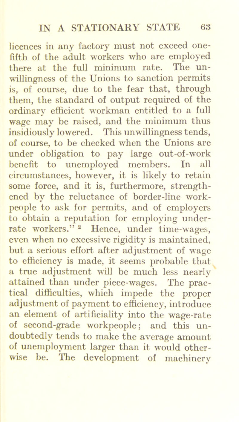 licences in any factory must not exceed one- fifth of the adult workers who are employed there at the full minimum rate. The un- willingness of the Unions to sanction permits is, of course, due to the fear that, through them, the standard of output required of the ordinary efficient workman entitled to a full wage may be raised, and the minimum thus insidiously lowered. This unwillingness tends, of course, to be checked when the Unions are under obligation to pay large out-of-work benefit to unemployed members. In all circumstances, however, it is likely to retain some force, and it is, furthermore, strength- ened by the reluctance of border-line work- people to ask for permits, and of employers to obtain a reputation for employing under- rate workers.” 2 Hence, under time-wages, even when no excessive rigidity is maintained, but a serious effort after adjustment of wage to efficiency is made, it seems probable that a true adjustment will be much less nearly attained than under piece-wages. The prac- tical difficulties, which impede the proper adjustment of payment to efficiency, introduce an element of artificiality into the wage-rate of second-grade workpeople; and this un- doubtedly tends to make the average amount of unemployment larger than it would other- wise be. The development of machinery