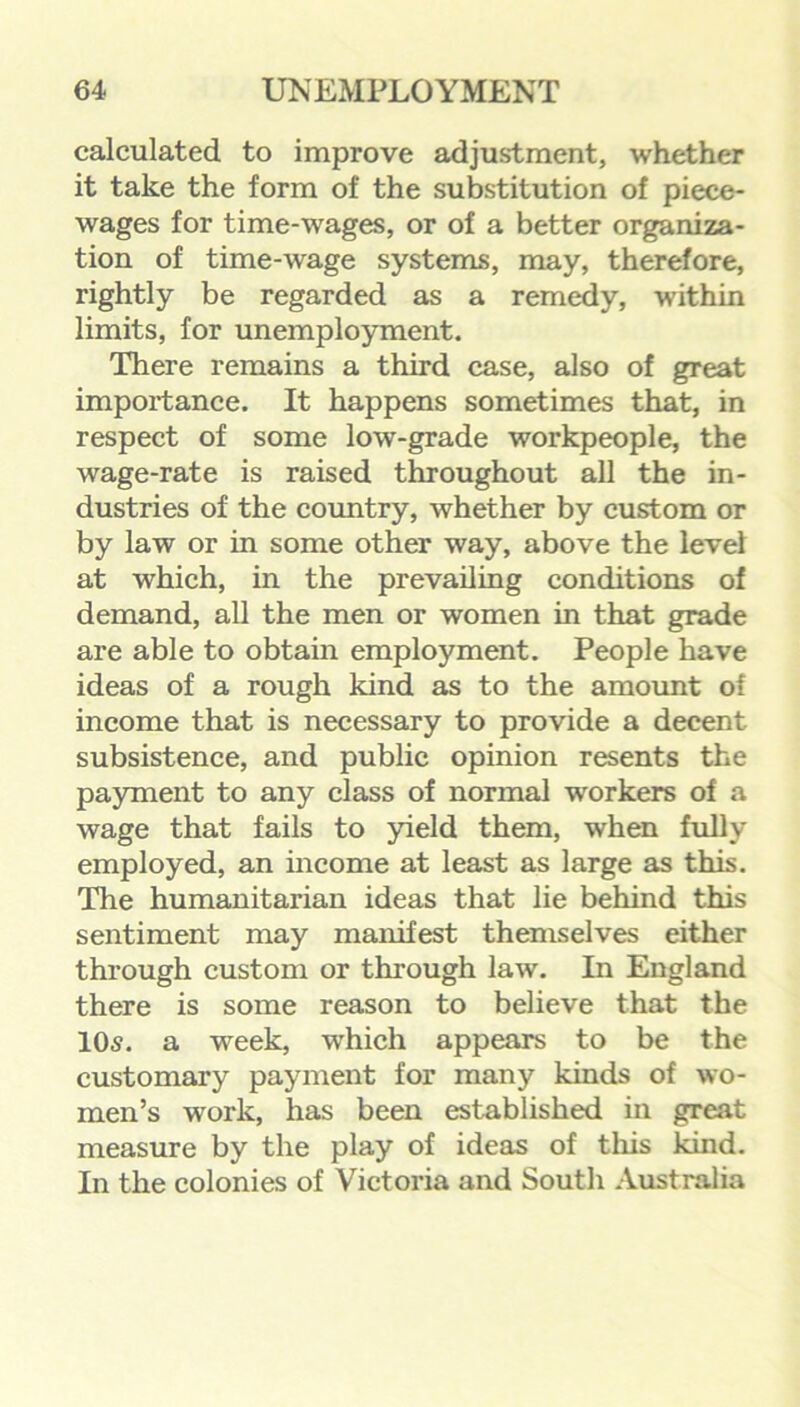 calculated to improve adjustment, whether it take the form of the substitution of piece- wages for time-wages, or of a better organiza- tion of time-wage systems, may, therefore, rightly be regarded as a remedy, within limits, for unemployment. There remains a third case, also of great importance. It happens sometimes that, in respect of some low-grade workpeople, the wage-rate is raised throughout all the in- dustries of the country, whether by custom or by law or in some other way, above the level at which, in the prevailing conditions of demand, all the men or women in that grade are able to obtain employment. People have ideas of a rough kind as to the amount of income that is necessary to provide a decent subsistence, and public opinion resents the payment to any class of normal workers of a wage that fails to yield them, when fully employed, an income at least as large as this. The humanitarian ideas that lie behind this sentiment may manifest themselves either through custom or through law. In England there is some reason to believe that the 10s. a week, which appears to be the customary payment for many kinds of wo- men’s work, has been established in great measure by the play of ideas of this kind. In the colonies of Victoria and South Australia