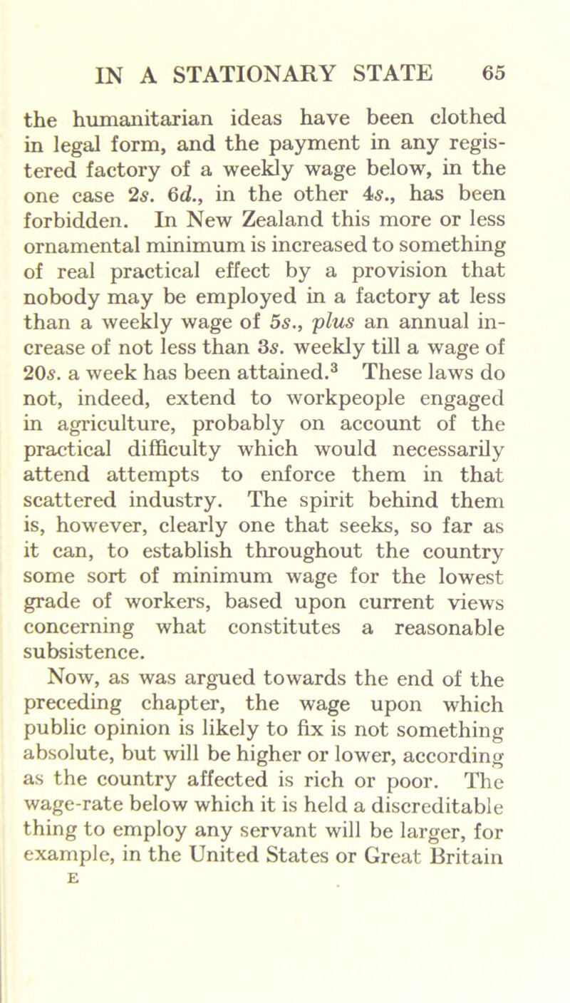 the humanitarian ideas have been clothed in legal form, and the payment in any regis- tered factory of a weekly wage below, in the one case 2s. 6d., in the other 4s., has been forbidden. In New Zealand this more or less ornamental minimum is increased to something of real practical effect by a provision that nobody may be employed in a factory at less than a weekly wage of 5s., plus an annual in- crease of not less than 35. weekly till a wage of 205. a week has been attained.3 These laws do not, indeed, extend to workpeople engaged in agriculture, probably on account of the practical difficulty which would necessarily attend attempts to enforce them in that scattered industry. The spirit behind them is, however, clearly one that seeks, so far as it can, to establish throughout the country some sort of minimum wage for the lowest grade of workers, based upon current views concerning what constitutes a reasonable subsistence. Now, as was argued towards the end of the preceding chapter, the wage upon which public opinion is likely to fix is not something absolute, but will be higher or lower, according as the country affected is rich or poor. The wage-rate below which it is held a discreditable thing to employ any servant will be larger, for example, in the United States or Great Britain E