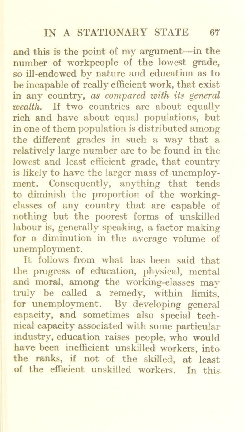 and this is the point of my argument—in the number of workpeople of the lowest grade, so ill-endowed by nature and education as to be incapable of really efficient work, that exist in any country, as compared with its general wealth. If two countries are about equally rich and have about equal populations, but in one of them population is distributed among the different grades in such a way that a relatively large number are to be found in the lowest and least efficient grade, that country is likely to have the larger mass of unemploy- ment. Consequently, anything that tends to diminish the proportion of the working- classes of any country that are capable of nothing but the poorest forms of unskilled labour is, generally speaking, a factor making for a diminution in the average volume of unemployment. It follows from what has been said that the progress of education, physical, mental and moral, among the working-classes may truly be called a remedy, within limits, for unemployment. By developing general capacity, and sometimes also special tech- nical capacity associated with some particular industry, education raises people, who would have been inefficient unskilled workers, into the ranks, if not of the skilled, at least of the efficient unskilled workers. In this