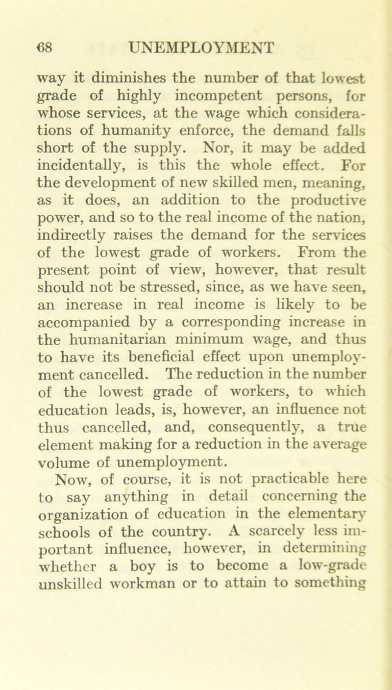 way it diminishes the number of that lowest grade of highly incompetent persons, for whose services, at the wage which considera- tions of humanity enforce, the demand falls short of the supply. Nor, it may be added incidentally, is this the whole effect. For the development of new skilled men, meaning, as it does, an addition to the productive power, and so to the real income of the nation, indirectly raises the demand for the services of the lowest grade of workers. From the present point of view, however, that result should not be stressed, since, as we have seen, an increase in real income is likely to be accompanied by a corresponding increase in the humanitarian minimum wage, and thus to have its beneficial effect upon unemploy- ment cancelled. The reduction in the number of the lowest grade of workers, to which education leads, is, however, an influence not thus cancelled, and, consequently, a true element making for a reduction in the average volume of unemployment. Now, of course, it is not practicable here to say anything in detail concerning the organization of education in the elementary schools of the country. A scarcely less im- portant influence, however, in determining whether a boy is to become a low-grade unskilled workman or to attain to something