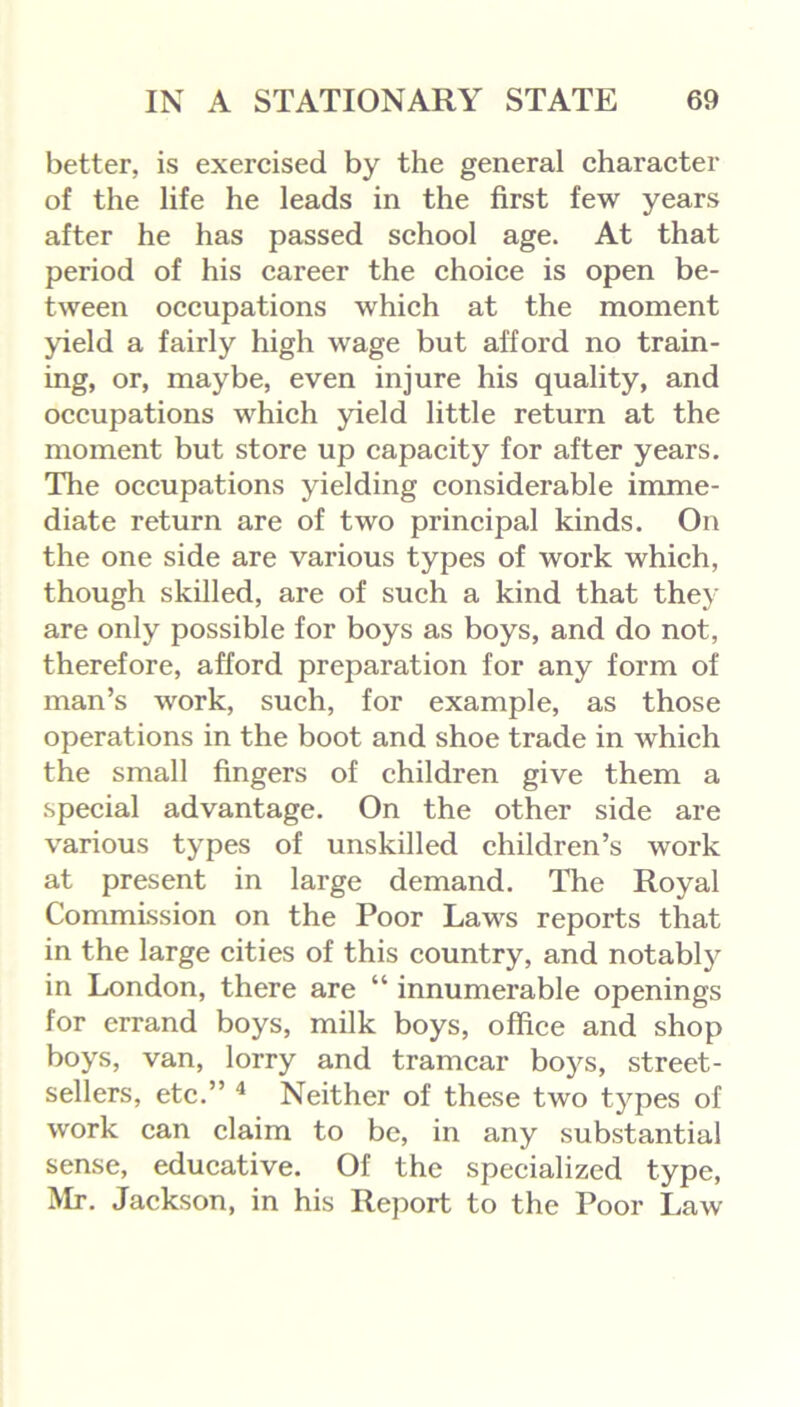 better, is exercised by the general character of the life he leads in the first few years after he has passed school age. At that period of his career the choice is open be- tween occupations which at the moment yield a fairly high wage but afford no train- ing, or, maybe, even injure his quality, and occupations which yield little return at the moment but store up capacity for after years. The occupations yielding considerable imme- diate return are of two principal kinds. On the one side are various types of work which, though skilled, are of such a kind that they are only possible for boys as boys, and do not, therefore, afford preparation for any form of man’s work, such, for example, as those operations in the boot and shoe trade in which the small fingers of children give them a special advantage. On the other side are various types of unskilled children’s work at present in large demand. The Royal Commission on the Poor Laws reports that in the large cities of this country, and notably in London, there are “ innumerable openings for errand boys, milk boys, office and shop boys, van, lorry and tramcar boys, street- sellers, etc.” 4 Neither of these two types of work can claim to be, in any substantial sense, educative. Of the specialized type, Mr. Jackson, in his Report to the Poor Law