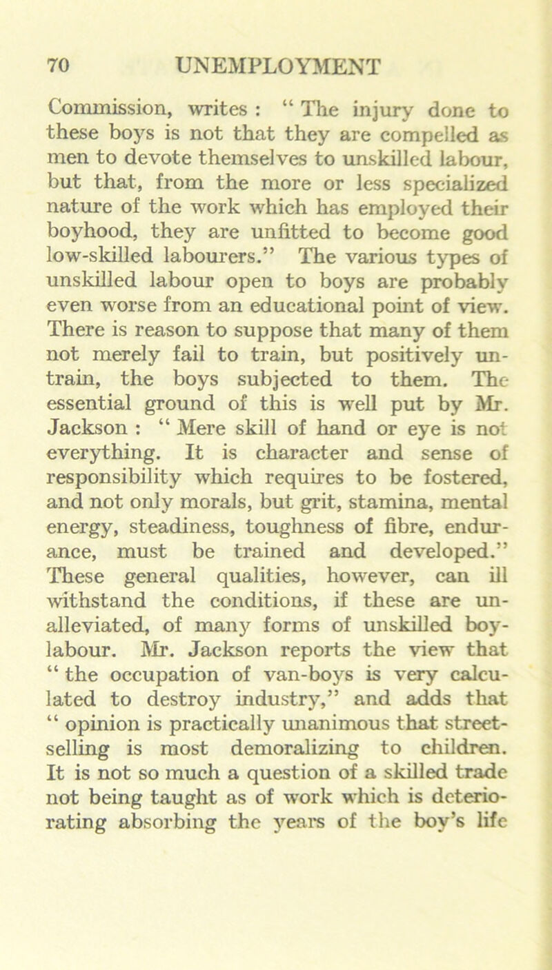 Commission, writes : “ The injury done to these boys is not that they are compelled as men to devote themselves to unskilled labour, but that, from the more or less specialized nature of the work which has employed their boyhood, they are unfitted to become good low-skilled labourers.” The various types of unskilled labour open to boys are probably even worse from an educational point of view. There is reason to suppose that many of them not merely fail to train, but positively un- train, the boys subjected to them. The essential ground of this is well put by Mr. Jackson : “ Mere skill of hand or eye is not everything. It is character and sense of responsibility which requires to be fostered, and not only morals, but grit, stamina, mental energy, steadiness, toughness of fibre, endur- ance, must be trained and developed.” These general qualities, however, can ill withstand the conditions, if these are un- alleviated, of many forms of unskilled boy- labour. Mr. Jackson reports the view that “ the occupation of van-boys is very calcu- lated to destroy industry,” and adds that “ opinion is practically unanimous that street- selling is most demoralizing to children. It is not so much a question of a skilled trade not being taught as of work which is deterio- rating absorbing the years of the boy’s life