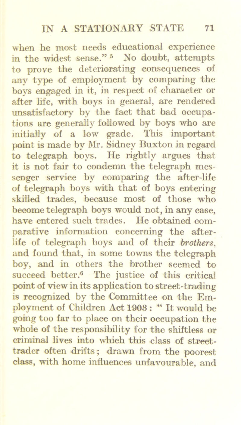 when he most needs educational experience in the widest sense.” 5 No doubt, attempts to prove the deteriorating consequences of any type of employment by comparing the boys engaged in it, in respect of character or after life, with boys in general, are rendered unsatisfactory by the fact that bad occupa- tions are generally followed by boys who are initially of a low grade. This important point is made by Mr. Sidney Buxton in regard to telegraph boys. He rightly argues that it is not fair to condemn the telegraph mes- senger service by comparing the after-life of telegraph boys with that of boys entering skilled trades, because most of those who become telegraph boys would not, in any case, have entered such trades. He obtained com- parative information concerning the after- life of telegraph boys and of their brothers, and found that, in some towns the telegraph boy, and in others the brother seemed to succeed better.6 The justice of this critical point of view in its application to street-trading is recognized by the Committee on the Em- ployment of Children Act 1908 : “ It would be going too far to place on their occupation the whole of the responsibility for the shiftless or criminal lives into which this class of street- trader often drifts; drawn from the poorest class, with home influences unfavourable, and