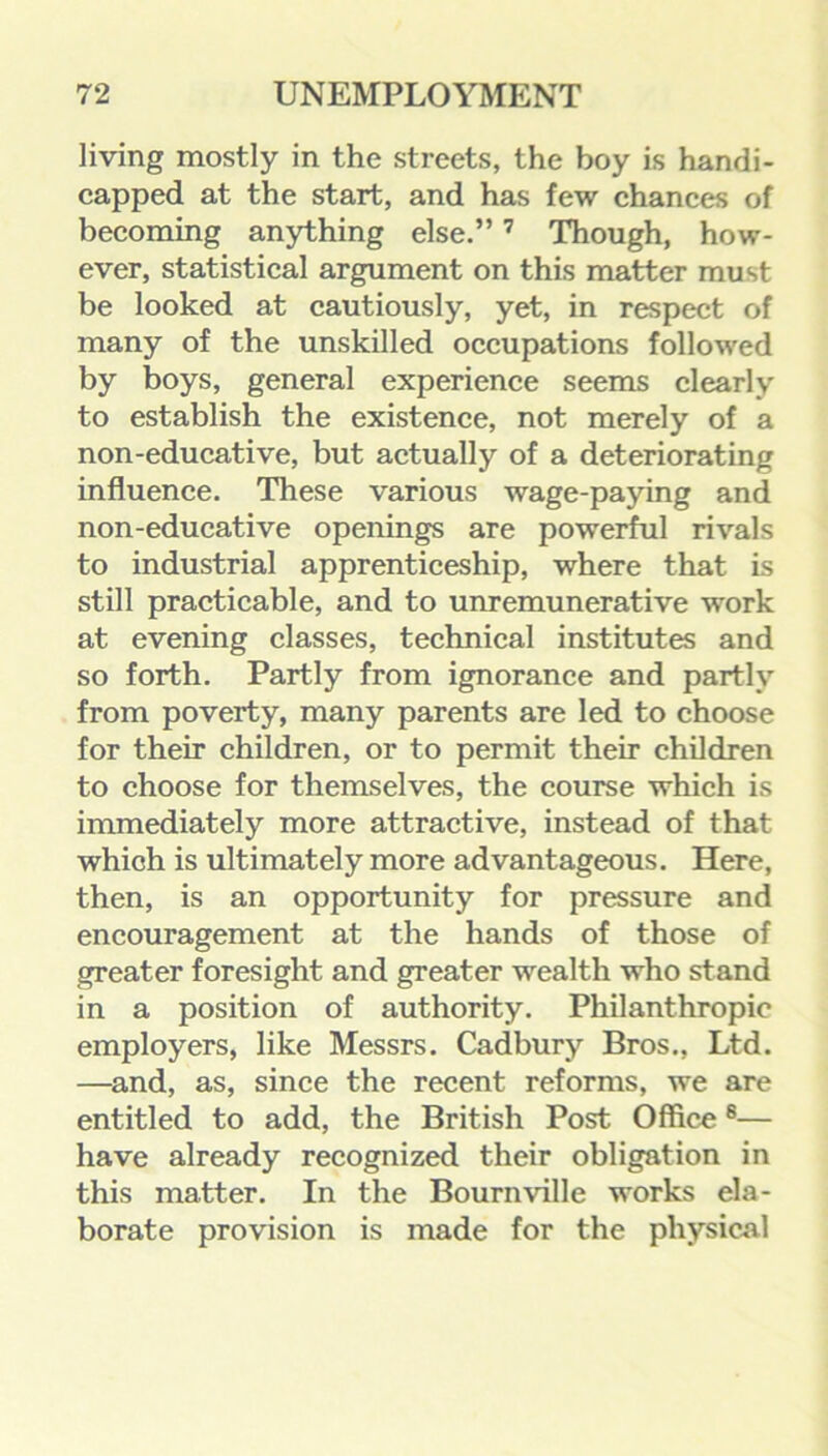 living mostly in the streets, the boy is handi- capped at the start, and has few chances of becoming anything else.”7 Though, how- ever, statistical argument on this matter must be looked at cautiously, yet, in respect of many of the unskilled occupations followed by boys, general experience seems clearly to establish the existence, not merely of a non-educative, but actually of a deteriorating influence. These various wage-paying and non-educative openings are powerful rivals to industrial apprenticeship, where that is still practicable, and to unremunerative work at evening classes, technical institutes and so forth. Partly from ignorance and partly from poverty, many parents are led to choose for their children, or to permit their children to choose for themselves, the course which is immediately more attractive, instead of that which is ultimately more advantageous. Here, then, is an opportunity for pressure and encouragement at the hands of those of greater foresight and greater wealth who stand in a position of authority. Philanthropic employers, like Messrs. Cadbury Bros., Ltd. —and, as, since the recent reforms, we are entitled to add, the British Post Office8— have already recognized their obligation in this matter. In the Bournville works ela- borate provision is made for the physical