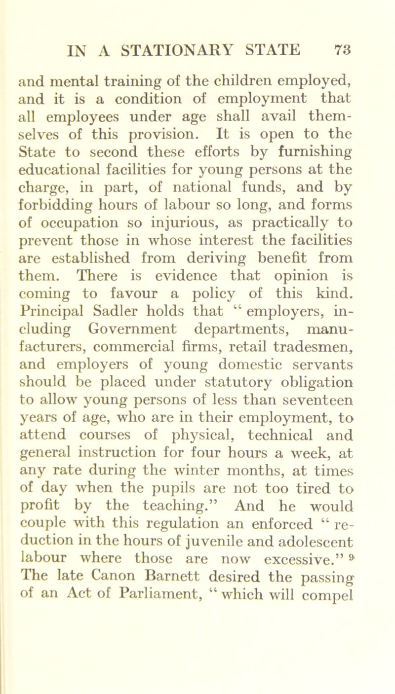 and mental training of the children employed, and it is a condition of employment that all employees under age shall avail them- selves of this pi'ovision. It is open to the State to second these efforts by furnishing educational facilities for young persons at the charge, in part, of national funds, and by forbidding hours of labour so long, and forms of occupation so injurious, as practically to prevent those in whose interest the facilities are established from deriving benefit from them. There is evidence that opinion is coming to favour a policy of this kind. Principal Sadler holds that “ employers, in- cluding Government departments, manu- facturers, commercial firms, retail tradesmen, and employers of young domestic servants should be placed under statutory obligation to allow young persons of less than seventeen years of age, who are in their employment, to attend courses of physical, technical and general instruction for four hours a week, at any rate during the winter months, at times of day when the pupils are not too tired to profit by the teaching.” And he would couple with this regulation an enforced “ re- duction in the hours of juvenile and adolescent labour where those are now excessive.” & The late Canon Barnett desired the passing of an Act of Parliament, “which will compel