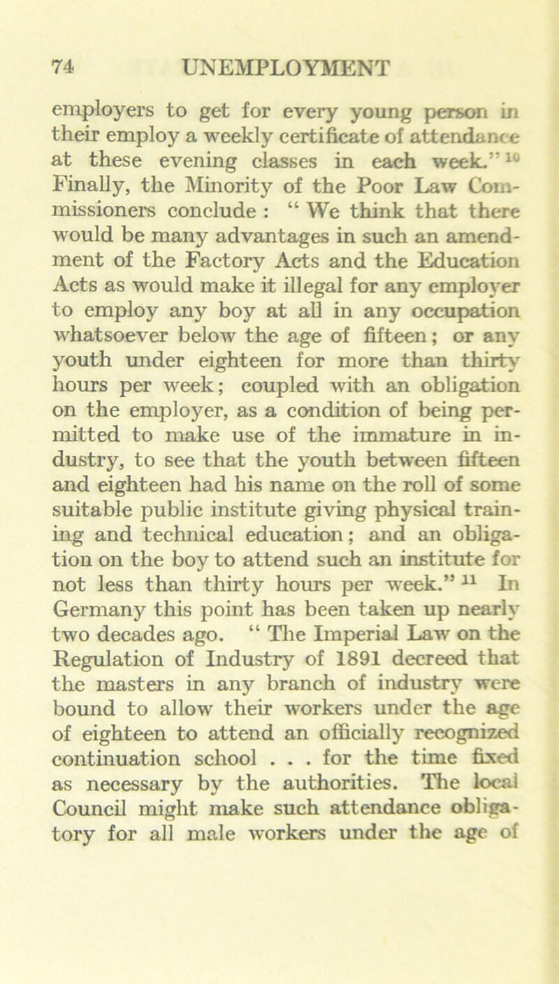 employers to get for every young person in their employ a weekly certificate of attendance at these evening classes in each week.”10 Finally, the Minority of the Poor Law Com- missioners conclude : “ We think that there would be many advantages in such an amend- ment of the Factory Acts and the Education Acts as would make it illegal for any employer to employ any boy at all in any occupation whatsoever below the age of fifteen; or any youth under eighteen for more than thirty hours per week; coupled with an obligation on the employer, as a condition of being per- mitted to make use of the immature in in- dustry, to see that the youth between fifteen and eighteen had his name on the roll of some suitable public institute giving physical train- ing and technical education; and an obliga- tion on the boy to attend such an institute for not less than thirty hours per week.” 11 In Germany this point has been taken up nearly two decades ago. “ The Imperial Law on the Regulation of Industry of 1891 decreed that the masters in any branch of industry were bound to allow their workers under the age of eighteen to attend an officially recognized continuation school . . . for the time fixed as necessary by the authorities. The local Council might make such attendance obliga- tory for all male workers under the age of