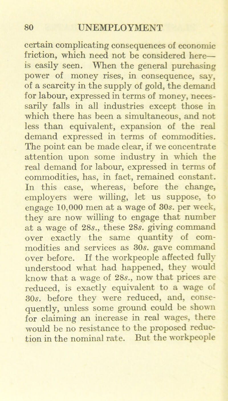 certain complicating consequences of economic friction, which need not be considered here— is easily seen. When the general purchasing power of money rises, in consequence, say, of a scarcity in the supply of gold, the demand for labour, expressed in terms of money, neces- sarily falls in all industries except those in which there has been a simultaneous, and not less than equivalent, expansion of the real demand expressed in terms of commodities. The point can be made clear, if we concentrate attention upon some industry in which the real demand for labour, expressed in terms of commodities, has, in fact, remained constant. In this case, whereas, before the change, employers were willing, let us suppose, to engage 10.000 men at a wage of 305. per week, they are now willing to engage that number at a wage of 285., these 285. giving command over exactly the same quantity of com- modities and services as 305. gave command over before. If the workpeople affected fully understood what had happened, they would know that a wage of 285., now that prices are reduced, is exactly equivalent to a wage of 305. before they were reduced, and, conse- quently, unless some ground could be shown for claiming an increase in real wages, there would be no resistance to the proposed reduc- tion in the nominal rate. But the workpeople