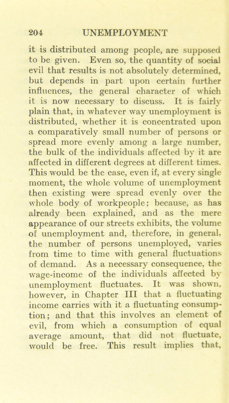 it is distributed among people, are supposed to be given. Even so, the quantity of social evil that results is not absolutely determined, but depends in part upon certain further influences, the general character of which it is now necessary to discuss. It is fairly plain that, in whatever way unemployment is distributed, whether it is concentrated upon a comparatively small number of persons or spread more evenly among a large number, the bulk of the individuals affected by it are affected in different degrees at different times. This would be the case, even if, at every single moment, the whole volume of unemployment then existing were spread evenly over the whole body of workpeople; because, as has already been explained, and as the mere appearance of our streets exhibits, the volume of unemployment and, therefore, in general, the number of persons unemployed, varies from time to time with general fluctuations of demand. As a necessary consequence, the wage-income of the individuals affected by unemployment fluctuates. It was shown, however, in Chapter III that a fluctuating income carries with it a fluctuating consump- tion; and that this involves an element of evil, from which a consumption of equal average amount, that did not fluctuate, would be free. This result implies that,