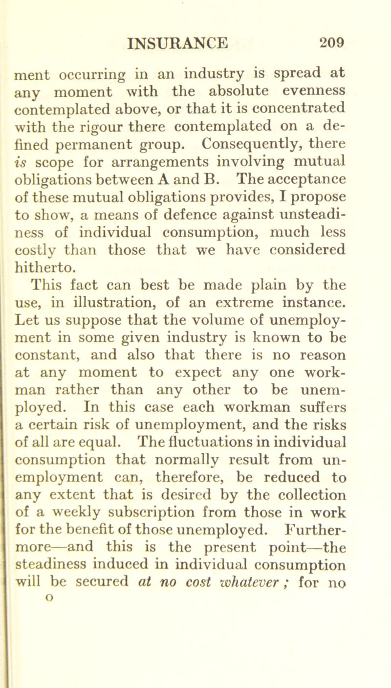 ment occurring in an industry is spread at any moment with the absolute evenness contemplated above, or that it is concentrated with the rigour there contemplated on a de- fined permanent group. Consequently, there is scope for arrangements involving mutual obligations between A and B. The acceptance of these mutual obligations provides, I propose to show, a means of defence against unsteadi- ness of individual consumption, much less costly than those that we have considered hitherto. This fact can best be made plain by the use, in illustration, of an extreme instance. Let us suppose that the volume of unemploy- ment in some given industry is known to be constant, and also that there is no reason at any moment to expect any one work- man rather than any other to be unem- ployed. In this ease each workman suffers a certain risk of unemployment, and the risks of all are equal. The fluctuations in individual consumption that normally result from un- employment can, therefore, be reduced to any extent that is desired by the collection of a weekly subscription from those in work for the benefit of those unemployed. Further- more—and this is the present point—the steadiness induced in individual consumption will be secured at no cost whatever; for no o