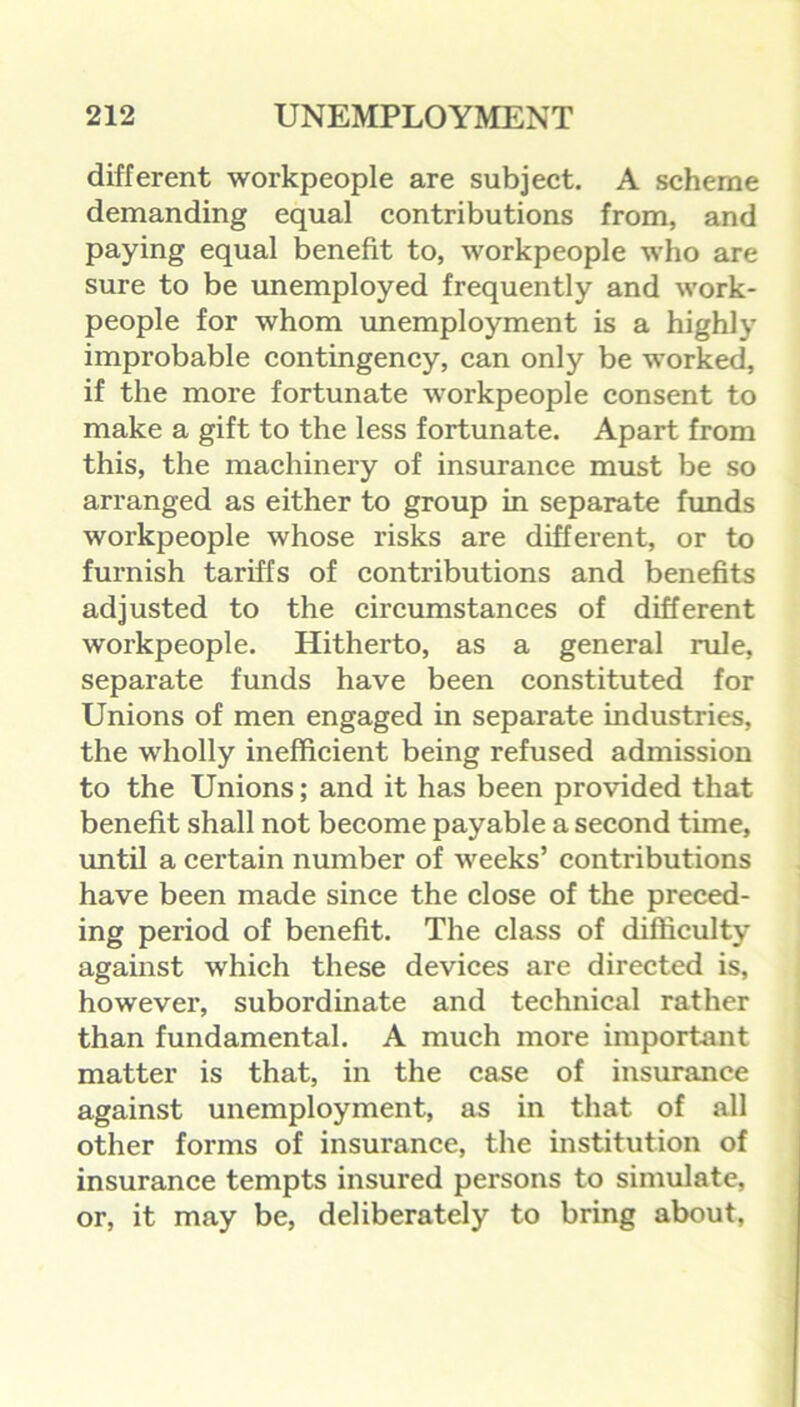 different workpeople are subject. A scheme demanding equal contributions from, and paying equal benefit to, workpeople who are sure to be unemployed frequently and work- people for whom unemployment is a highly improbable contingency, can only be worked, if the more fortunate workpeople consent to make a gift to the less fortunate. Apart from this, the machinery of insurance must be so arranged as either to group in separate funds workpeople whose risks are different, or to furnish tariffs of contributions and benefits adjusted to the circumstances of different workpeople. Hitherto, as a general rule, separate funds have been constituted for Unions of men engaged in separate industries, the wholly inefficient being refused admission to the Unions; and it has been provided that benefit shall not become payable a second time, until a certain number of weeks’ contributions have been made since the close of the preced- ing period of benefit. The class of difficulty against which these devices are directed is, however, subordinate and technical rather than fundamental. A much more important matter is that, in the case of insurance against unemployment, as in that of all other forms of insurance, the institution of insurance tempts insured persons to simulate, or, it may be, deliberately to bring about,