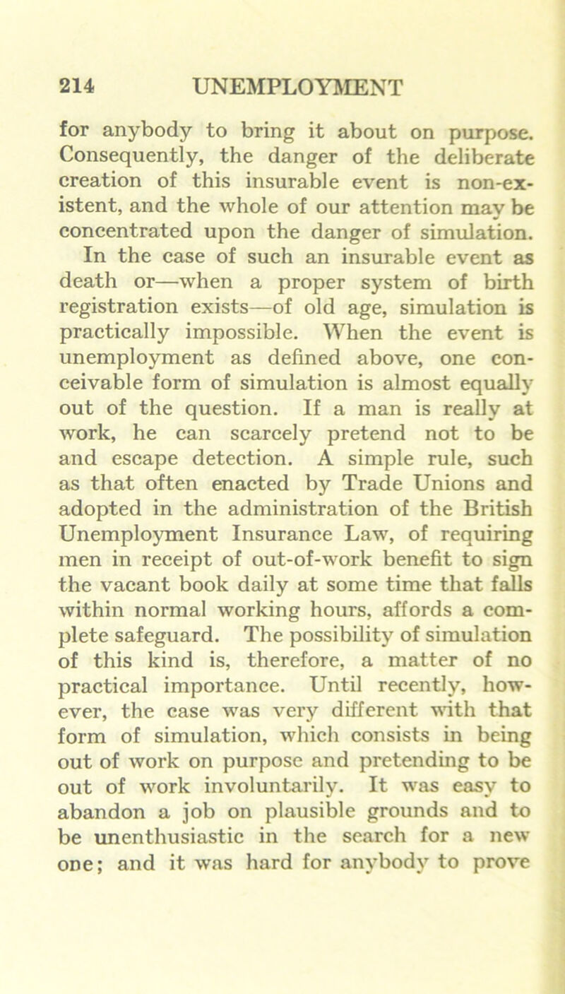 for anybody to bring it about on purpose. Consequently, the danger of the deliberate creation of this insurable event is non-ex- istent, and the whole of our attention may be concentrated upon the danger of simulation. In the case of such an insurable event as death or—when a proper system of birth registration exists—of old age, simulation is practically impossible. When the event is unemployment as defined above, one con- ceivable form of simulation is almost equally out of the question. If a man is really at work, he can scarcely pretend not to be and escape detection. A simple rule, such as that often enacted by Trade Unions and adopted in the administration of the British Unemployment Insurance Law, of requiring men in receipt of out-of-work benefit to sign the vacant book daily at some time that falls within normal working hours, affords a com- plete safeguard. The possibility of simulation of this kind is, therefore, a matter of no practical importance. Until recently, how- ever, the case was very different with that form of simulation, which consists in being out of work on purpose and pretending to be out of work involuntarily. It was easy to abandon a job on plausible grounds and to be unenthusiastic in the search for a new one; and it was hard for anybody to prove