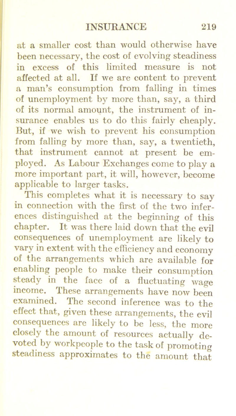 at a smaller cost than would otherwise have been necessary, the cost of evolving steadiness in excess of this limited measure is not affected at all. If we are content to prevent a man’s consumption from falling in times of unemployment by more than, say, a third of its normal amount, the instrument of in- surance enables us to do this fairly cheaply. But, if we wish to prevent his consumption from falling by more than, say, a twentieth, that instrument cannot at present be em- ployed. As Labour Exchanges come to play a more important part, it will, however, become applicable to larger tasks. This completes what it is necessary to say in connection with the first of the two infer- ences distinguished at the beginning of this chapter. It was there laid down that the evil consequences of unemployment are likely to vary in extent with the efficiency and economy of the arrangements which are available for enabling people to make their consumption steady in the face of a fluctuating wage income. These arrangements have now been examined. The second inference was to the effect that, given these arrangements, the evil consequences are likely to be less, the more closely the amount of resources actually de- voted by workpeople to the task of promoting steadiness approximates to the amount that