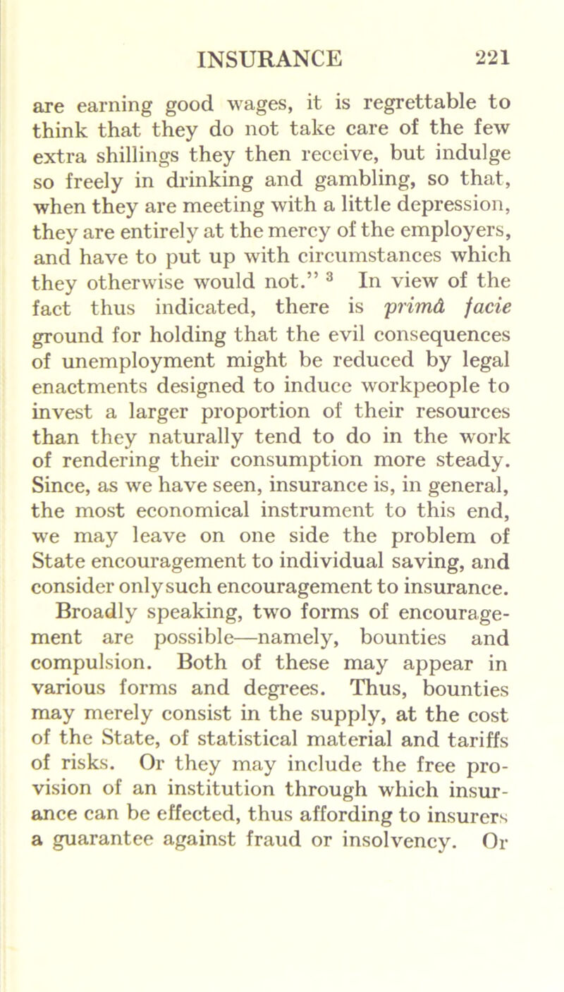 are earning good wages, it is regrettable to think that they do not take care of the few extra shillings they then receive, but indulge so freely in drinking and gambling, so that, when they are meeting with a little depression, they are entirely at the mercy of the employers, and have to put up with circumstances which they otherwise would not.” 3 In view of the fact thus indicated, there is primQ, facie ground for holding that the evil consequences of unemployment might be reduced by legal enactments designed to induce workpeople to invest a larger proportion of their resources than they naturally tend to do in the work of rendering their consumption more steady. Since, as we have seen, insurance is, in general, the most economical instrument to this end, we may leave on one side the problem of State encouragement to individual saving, and consider onlysuch encouragement to insurance. Broadly speaking, two forms of encourage- ment are possible—namely, bounties and compulsion. Both of these may appear in various forms and degrees. Thus, bounties may merely consist in the supply, at the cost of the State, of statistical material and tariffs of risks. Or they may include the free pro- vision of an institution through which insur- ance can be effected, thus affording to insurers a guarantee against fraud or insolvency. Or