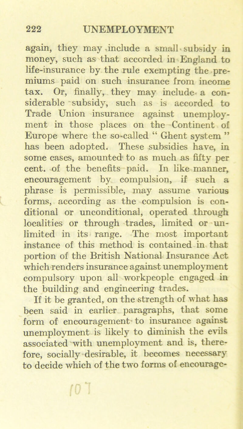 again, they may .include a small • subsidy in money, such as that accorded in England to life-insurance by the rule exempting the pre- miums paid on such insurance from income tax. Or, finally, they may include a con- siderable subsidy, such as is accorded to Trade Union insurance against unemploy- ment in those places on the Continent of Europe where the so-called “ Ghent system ” has been adopted. These subsidies have, in some cases, amounted to as much as fifty per cent, of the benefits paid. In like manner, encouragement by compulsion, if such a phrase is permissible, may assume various forms, according as the compulsion is con- ditional or unconditional, operated through localities or through trades, limited or un- limited in its range. The most important instance of this method is contained in that portion of the British National Insurance Act which renders insurance against unemployment compulsory upon all workpeople engaged in the building and engineering trades. If it be granted, on the strength of what has been said in earlier paragraphs, that some form of encouragement- to insurance against unemployment is likely to diminish the evils associated with unemployment and is, there- fore, socially desirable, it becomes necessary to decide which of the two forms of encourage-