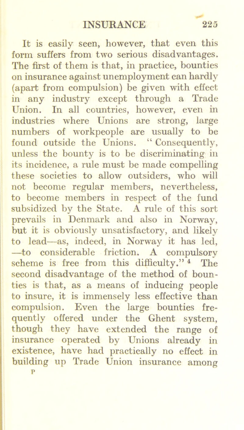 It is easily seen, however, that even this form suffers from two serious disadvantages. The first of them is that, in practice, bounties on insurance against unemployment can hardly (apart from compulsion) be given with effect in any industry except through a Trade Union. In all countries, however, even in industries where Unions are strong, large numbers of workpeople are usually to be found outside the Unions. “ Consequently, unless the bounty is to be discriminating in its incidence, a rule must be made compelling these societies to allow outsiders, who will not become regular members, nevertheless, to become members in respect of the fund subsidized by the State. A rule of this sort prevails in Denmark and also in Norway, but it is obviously unsatisfactory, and likely to lead—as, indeed, in Norway it has led, —to considerable friction. A compulsory scheme is free from this difficulty.” 4 The second disadvantage of the method of boun- ties is that, as a means of inducing people to insure, it is immensely less effective than compulsion. Even the large bounties fre- quently offered under the Ghent system, though they have extended the range of insurance operated by Unions already in existence, have had practically no effect in building up Trade Union insurance among p