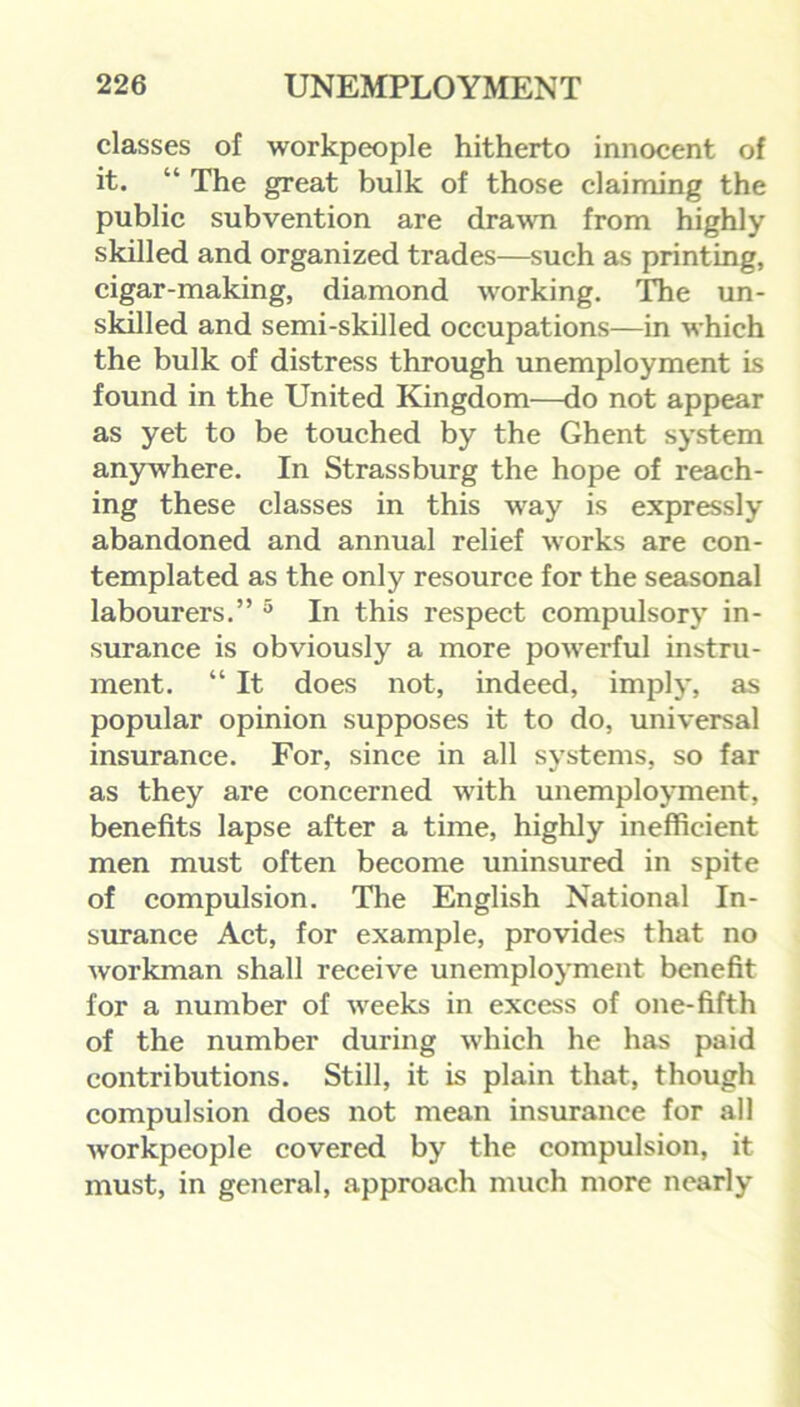 classes of workpeople hitherto innocent of it. “ The great bulk of those claiming the public subvention are drawn from highly skilled and organized trades—such as printing, cigar-making, diamond working. The un- skilled and semi-skilled occupations—in which the bulk of distress through unemployment is found in the United Kingdom—do not appear as yet to be touched by the Ghent system anywhere. In Strassburg the hope of reach- ing these classes in this way is expressly abandoned and annual relief works are con- templated as the only resource for the seasonal labourers.” 5 In this respect compulsory in- surance is obviously a more powerful instru- ment. “ It does not, indeed, imply, as popular opinion supposes it to do, universal insurance. For, since in all systems, so far as they are concerned with unemployment, benefits lapse after a time, highly inefficient men must often become uninsured in spite of compulsion. The English National In- surance Act, for example, provides that no workman shall receive unemployment benefit for a number of weeks in excess of one-fifth of the number during which he has paid contributions. Still, it is plain that, though compulsion does not mean insurance for all workpeople covered by the compulsion, it must, in general, approach much more nearly