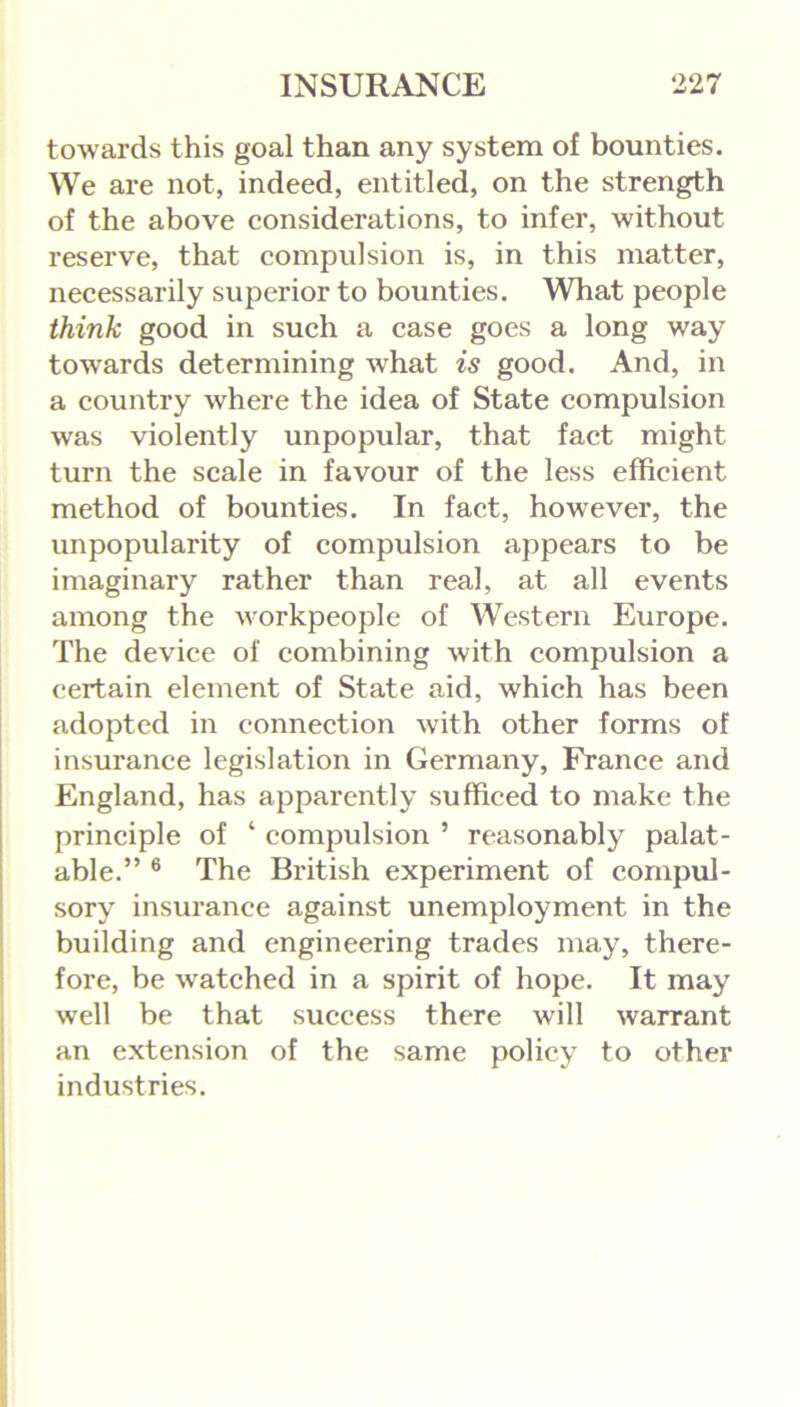 towards this goal than any system of bounties. We are not, indeed, entitled, on the strength of the above considerations, to infer, without reserve, that compulsion is, in this matter, necessarily superior to bounties. What people think good in such a case goes a long way towards determining what is good. And, in a country where the idea of State compulsion was violently unpopular, that fact might turn the scale in favour of the less efficient method of bounties. In fact, however, the unpopularity of compulsion appears to be imaginary rather than real, at all events among the workpeople of Western Europe. The device of combining with compulsion a certain element of State aid, which has been adopted in connection with other forms of insurance legislation in Germany, France and England, has apparently sufficed to make the principle of ‘ compulsion ’ reasonably palat- able.” 6 The British experiment of compul- sory insurance against unemployment in the building and engineering trades may, there- fore, be w'atched in a spirit of hope. It may well be that success there will warrant an extension of the same policy to other industries.