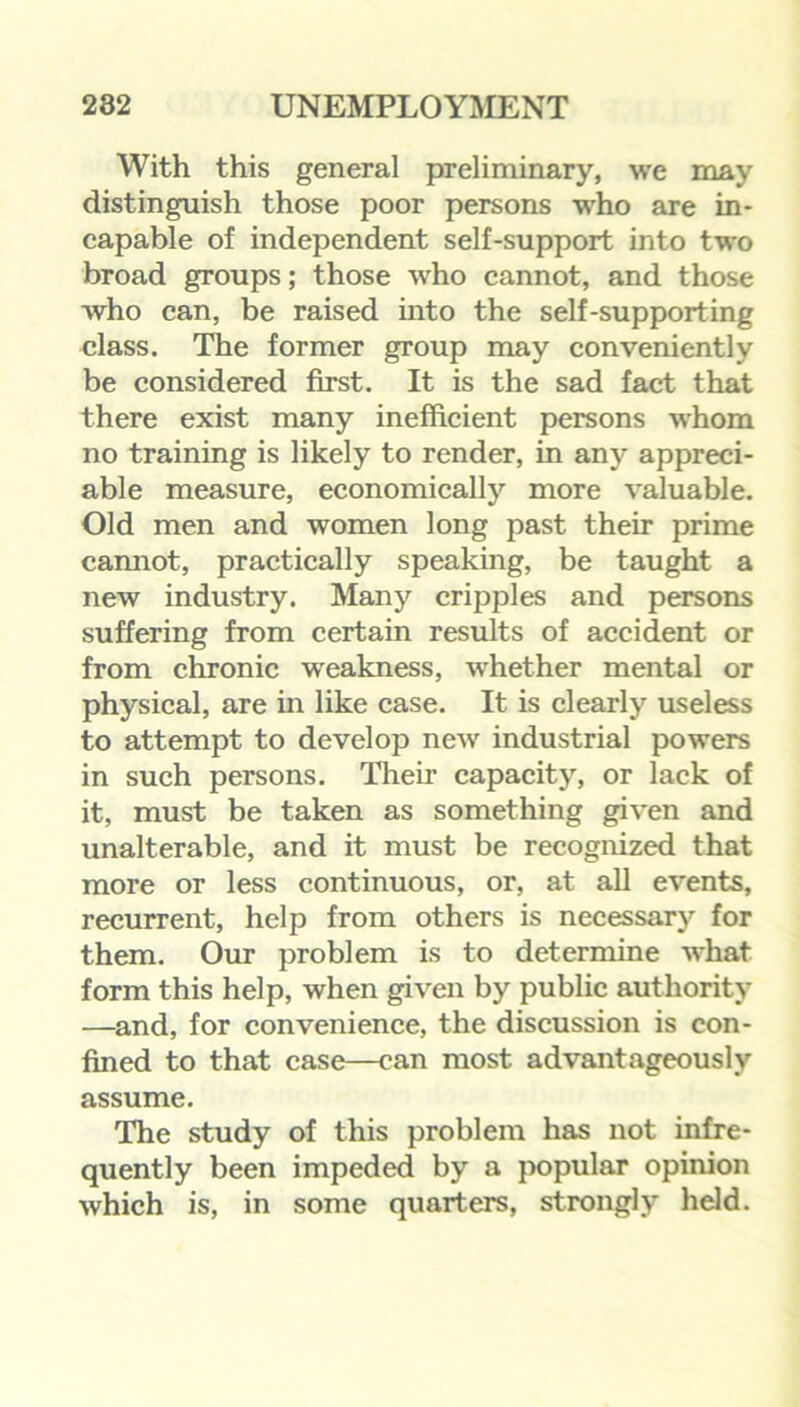 With this general preliminary, we may distinguish those poor persons who are in- capable of independent self-support into two broad groups; those who cannot, and those who can, be raised into the self-supporting class. The former group may conveniently be considered first. It is the sad fact that there exist many inefficient persons whom no training is likely to render, in any appreci- able measure, economically more valuable. Old men and women long past their prime cannot, practically speaking, be taught a new industry. Many cripples and persons suffering from certain results of accident or from chronic weakness, whether mental or physical, are in like case. It is clearly useless to attempt to develop new industrial powers in such persons. Their capacity, or lack of it, must be taken as something given and unalterable, and it must be recognized that more or less continuous, or, at all events, recurrent, help from others is necessary for them. Our problem is to determine what form this help, when given by public authority —and, for convenience, the discussion is con- fined to that case—can most advantageously assume. The study of this problem has not infre- quently been impeded by a popular opinion which is, in some quarters, strongly held.