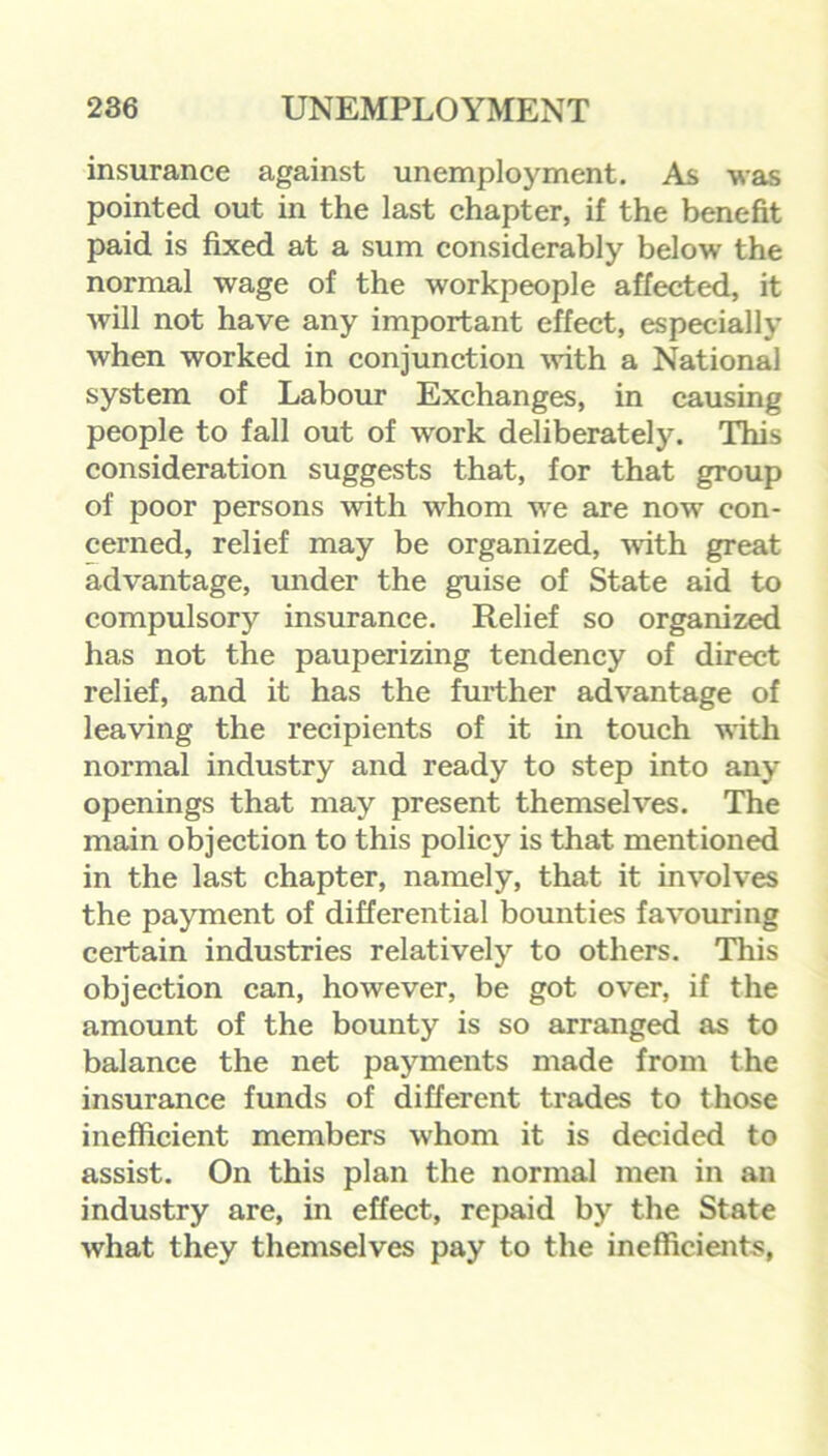 insurance against unemployment. As was pointed out in the last chapter, if the benefit paid is fixed at a sum considerably below the normal wage of the workpeople affected, it will not have any important effect, especially when worked in conjunction with a National system of Labour Exchanges, in causing people to fall out of work deliberately. This consideration suggests that, for that group of poor persons with whom we are now con- cerned, relief may be organized, with great advantage, under the guise of State aid to compulsory insurance. Relief so organized has not the pauperizing tendency of direct relief, and it has the further advantage of leaving the recipients of it in touch with normal industry and ready to step into any openings that may present themselves. The main objection to this policy is that mentioned in the last chapter, namely, that it involves the payment of differential bounties favouring certain industries relatively to others. This objection can, however, be got over, if the amount of the bounty is so arranged as to balance the net payments made from the insurance funds of different trades to those inefficient members whom it is decided to assist. On this plan the normal men in an industry are, in effect, repaid by the State what they themselves pay to the inefficients,