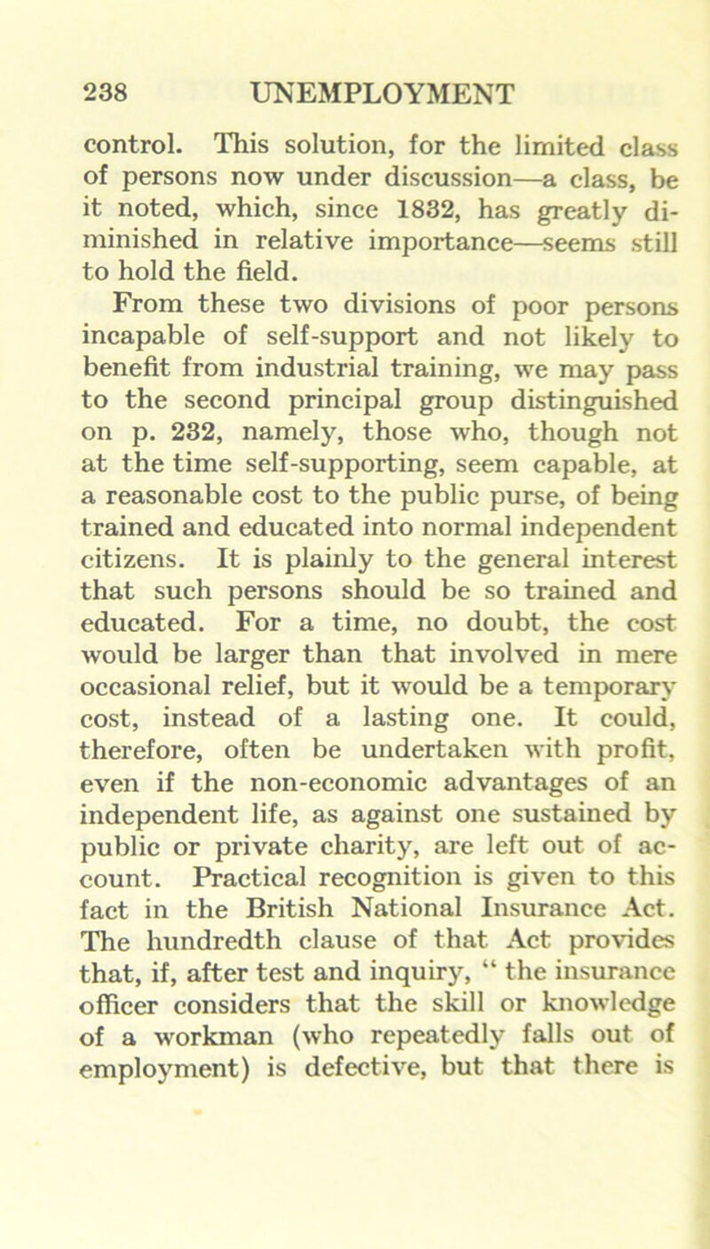 control. This solution, for the limited class of persons now under discussion—a class, be it noted, which, since 1832, has greatly di- minished in relative importance—seems still to hold the field. From these two divisions of poor persons incapable of self-support and not likely to benefit from industrial training, we may pass to the second principal group distinguished on p. 232, namely, those who, though not at the time self-supporting, seem capable, at a reasonable cost to the public purse, of being trained and educated into normal independent citizens. It is plainly to the general interest that such persons should be so trained and educated. For a time, no doubt, the cost would be larger than that involved in mere occasional relief, but it would be a temporary cost, instead of a lasting one. It could, therefore, often be undertaken with profit, even if the non-economic advantages of an independent life, as against one sustained by public or private charity, are left out of ac- count. Practical recognition is given to this fact in the British National Insurance Act. The hundredth clause of that Act provides that, if, after test and inquiry, “ the insurance officer considers that the skill or knowledge of a workman (who repeatedly falls out of employment) is defective, but that there is