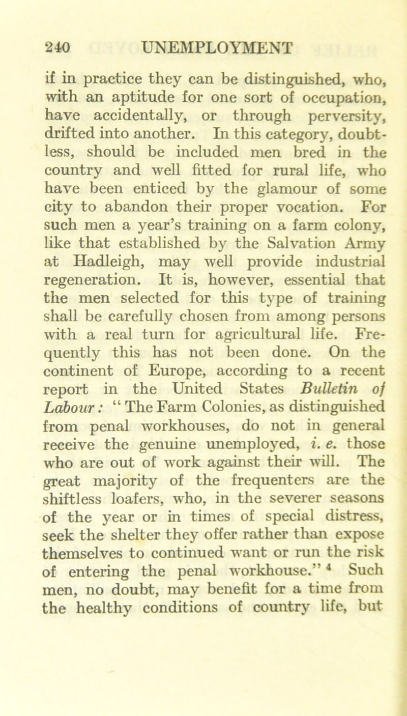 if in practice they can be distinguished, who, with an aptitude for one sort of occupation, have accidentally, or through perversity, drifted into another. In this category, doubt- less, should be included men bred in the country and well fitted for rural life, who have been enticed by the glamour of some city to abandon their proper vocation. For such men a year’s training on a farm colony, like that established by the Salvation Army at Hadleigh, may well provide industrial regeneration. It is, however, essential that the men selected for this type of training shall be carefully chosen from among persons with a real turn for agricultural life. Fre- quently this has not been done. On the continent of Europe, according to a recent report in the United States Bulletin of Labour: “ The Farm Colonies, as distinguished from penal Avorkhouses, do not in general receive the genuine unemployed, i. e. those who are out of work against their Avill. The great majority of the frequenters are the shiftless loafers, who, in the severer seasons of the year or in times of special distress, seek the shelter they offer rather than expose themselves to continued want or run the risk of entering the penal Avorkhouse.”4 Such men, no doubt, may benefit for a time from the healthy conditions of country life, but