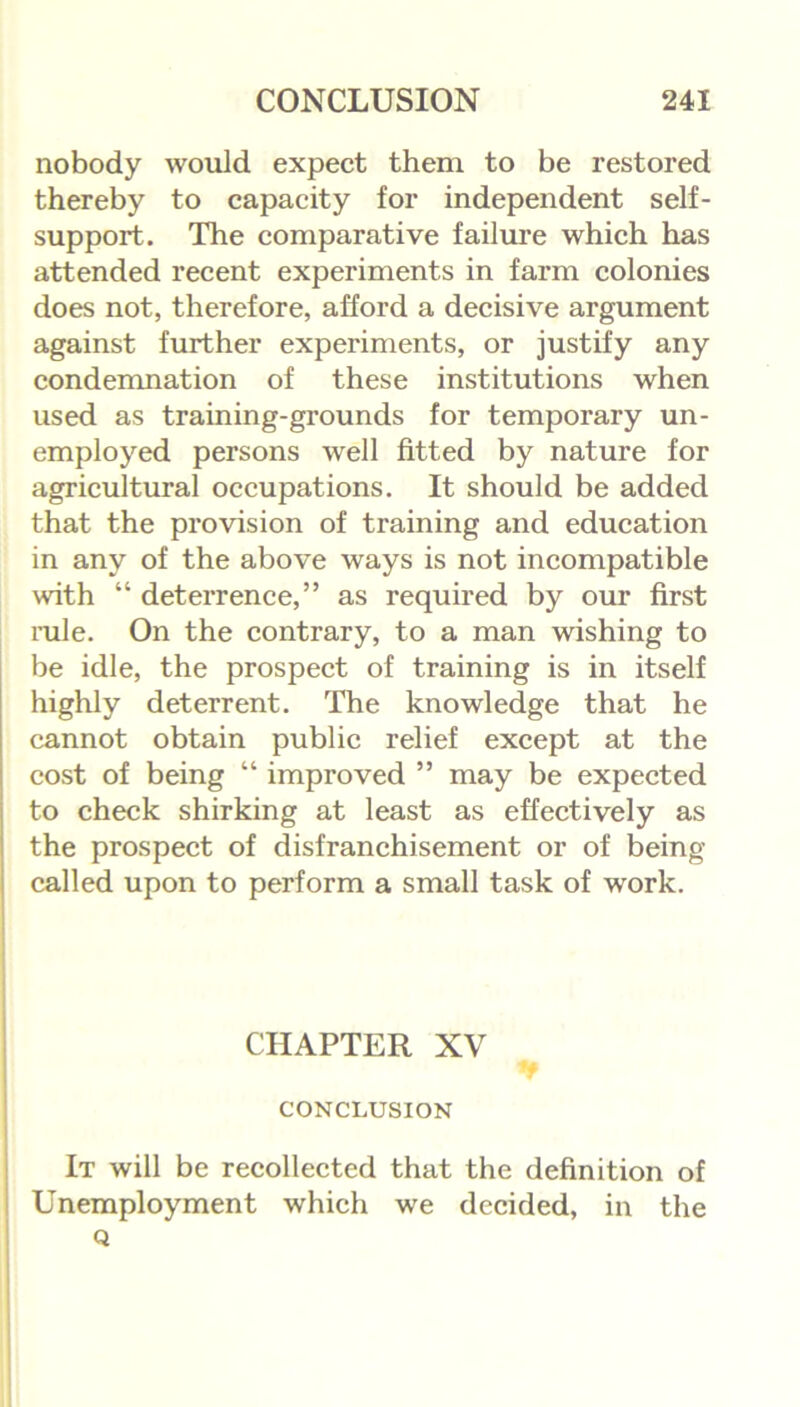 nobody would expect them to be restored thereby to capacity for independent self- support. The comparative failure which has attended recent experiments in farm colonies does not, therefore, afford a decisive argument against further experiments, or justify any condemnation of these institutions when used as training-grounds for temporary un- employed persons well fitted by nature for agricultural occupations. It should be added that the provision of training and education in any of the above ways is not incompatible with “ deterrence,” as required by our first rule. On the contrary, to a man wishing to be idle, the prospect of training is in itself highly deterrent. The knowledge that he cannot obtain public relief except at the cost of being “ improved ” may be expected to check shirking at least as effectively as the prospect of disfranchisement or of being called upon to perform a small task of work. CHAPTER XV ▼ CONCLUSION It will be recollected that the definition of Unemployment which we decided, in the Q