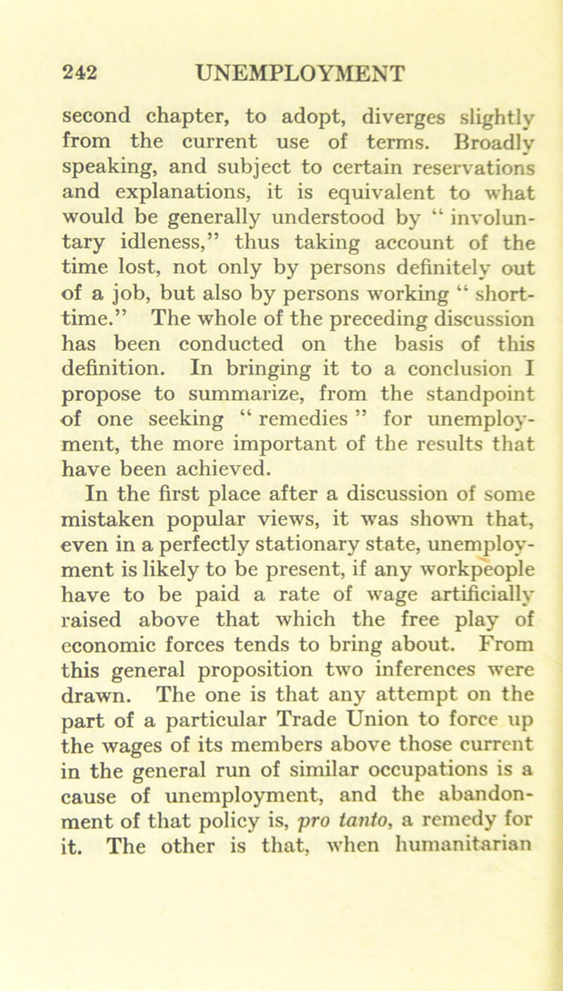 second chapter, to adopt, diverges slightly from the current use of terms. Broadly speaking, and subject to certain resei*vations and explanations, it is equivalent to what would be generally understood by “ involun- tary idleness,” thus taking account of the time lost, not only by persons definitely out of a job, but also by persons working “ short- time.” The whole of the preceding discussion has been conducted on the basis of this definition. In bringing it to a conclusion I propose to summarize, from the standpoint of one seeking “ remedies ” for unemploy- ment, the more important of the results that have been achieved. In the first place after a discussion of some mistaken popular views, it was shown that, even in a perfectly stationary state, unemploy- ment is likely to be present, if any workpeople have to be paid a rate of wage artificially raised above that which the free play of economic forces tends to bring about. From this general proposition two inferences were drawn. The one is that any attempt on the part of a particular Trade Union to force up the wages of its members above those current in the general run of similar occupations is a cause of unemployment, and the abandon- ment of that policy is, pro tanto, a remedy for it. The other is that, when humanitarian