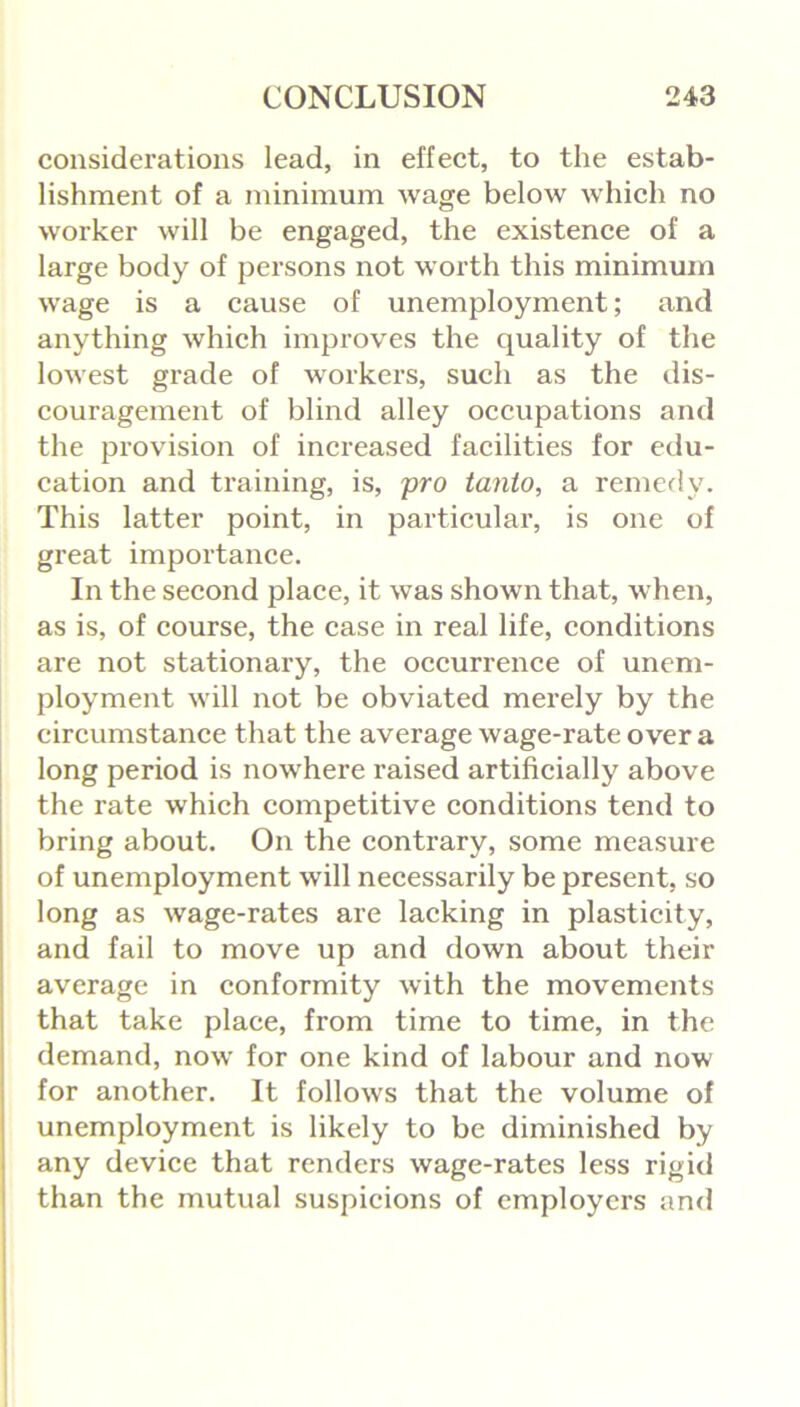 considerations lead, in effect, to the estab- lishment of a minimum wage below which no worker will be engaged, the existence of a large body of persons not worth this minimum wage is a cause of unemployment; and anything which improves the quality of the lowest gi’ade of workers, such as the dis- couragement of blind alley occupations and the provision of increased facilities for edu- cation and training, is, pro tanto, a remedy. This latter point, in particular, is one of great importance. In the second place, it was shown that, when, as is, of course, the case in real life, conditions are not stationary, the occurrence of unem- ployment will not be obviated merely by the circumstance that the average wage-rate over a long period is nowhere raised artificially above the rate which competitive conditions tend to bring about. On the contrary, some measure of unemployment will necessarily be present, so long as wage-rates are lacking in plasticity, and fail to move up and down about their average in conformity with the movements that take place, from time to time, in the demand, now for one kind of labour and now for another. It follows that the volume of unemployment is likely to be diminished by any device that renders wage-rates less rigid than the mutual suspicions of employers and