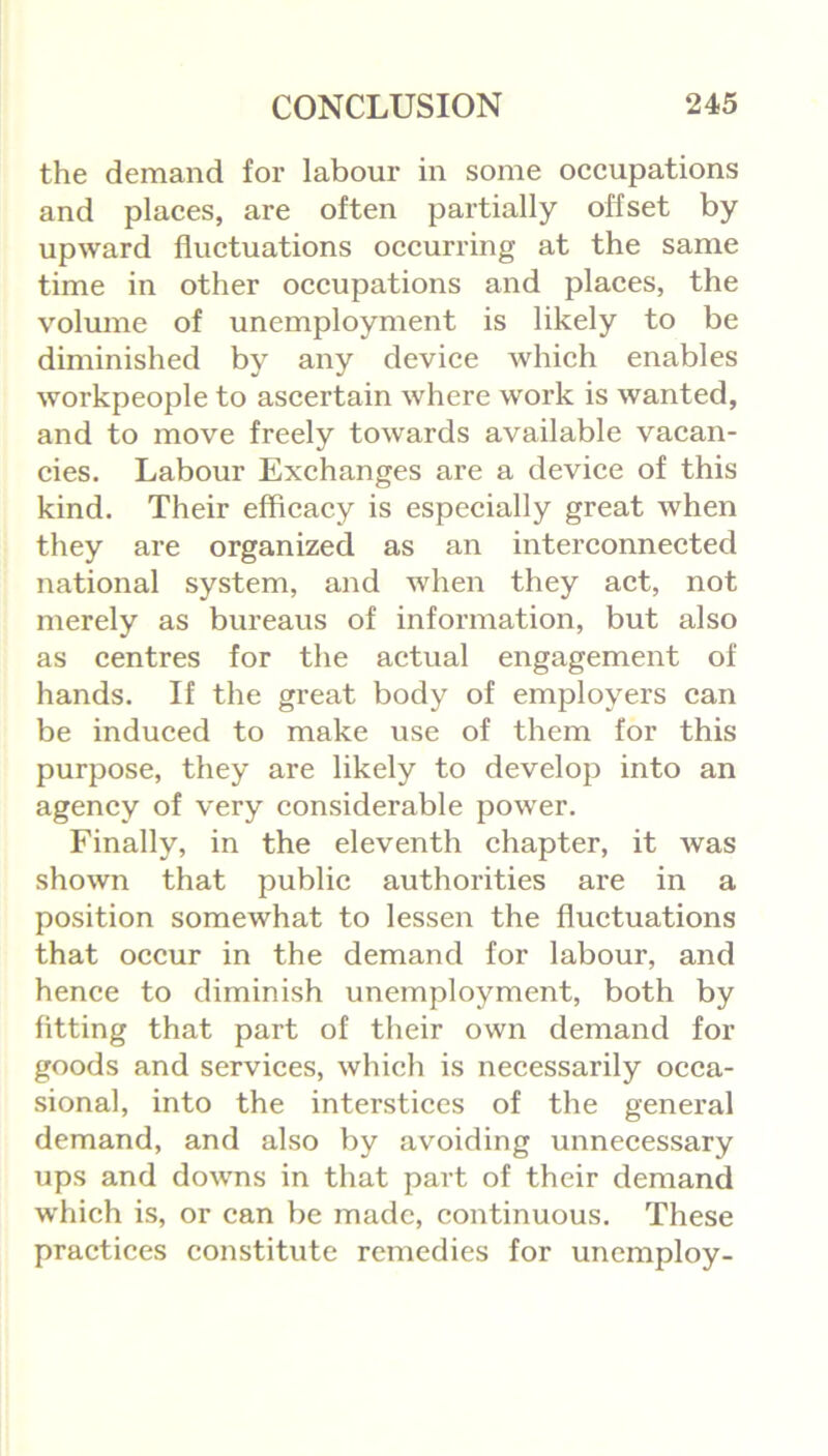 the demand for labour in some occupations and places, are often partially offset by upward fluctuations occurring at the same time in other occupations and places, the volume of unemployment is likely to be diminished by any device which enables workpeople to ascertain where work is wanted, and to move freely towards available vacan- cies. Labour Exchanges are a device of this kind. Their efficacy is especially great when they are organized as an interconnected national system, and when they act, not merely as bureaus of information, but also as centres for the actual engagement of hands. If the great body of employers can be induced to make use of them for this purpose, they are likely to develop into an agency of very considerable power. Finally, in the eleventh chapter, it was shown that public authorities are in a position somewhat to lessen the fluctuations that occur in the demand for labour, and hence to diminish unemployment, both by fitting that part of their own demand for goods and services, which is necessarily occa- sional, into the interstices of the general demand, and also by avoiding unnecessary ups and downs in that part of their demand which is, or can be made, continuous. These practices constitute remedies for unemploy-