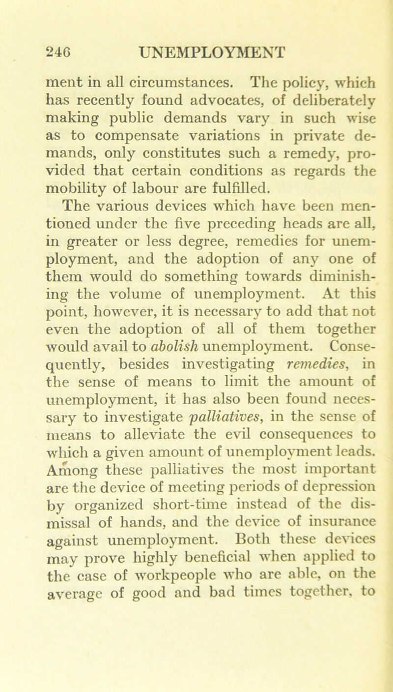 ment in all circumstances. The policy, which has recently found advocates, of deliberately making public demands vary in such wise as to compensate variations in private de- mands, only constitutes such a remedy, pro- vided that certain conditions as regards the mobility of labour are fulfilled. The various devices which have been men- tioned under the five preceding heads are all, in greater or less degree, remedies for unem- ployment, and the adoption of any one of them would do something towards diminish- ing the volume of unemployment. At this point, however, it is necessary to add that not even the adoption of all of them together would avail to abolish unemployment. Conse- quently, besides investigating remedies, in the sense of means to limit the amount of unemployment, it has also been found neces- sary to investigate 'palliatives, in the sense of means to alleviate the evil consequences to which a given amount of unemployment leads. Among these palliatives the most important are the device of meeting periods of depression by organized short-time instead of the dis- missal of hands, and the device of insurance against unemployment. Both these devices may prove highly beneficial when applied to the case of workpeople who are able, on the average of good and bad times together, to