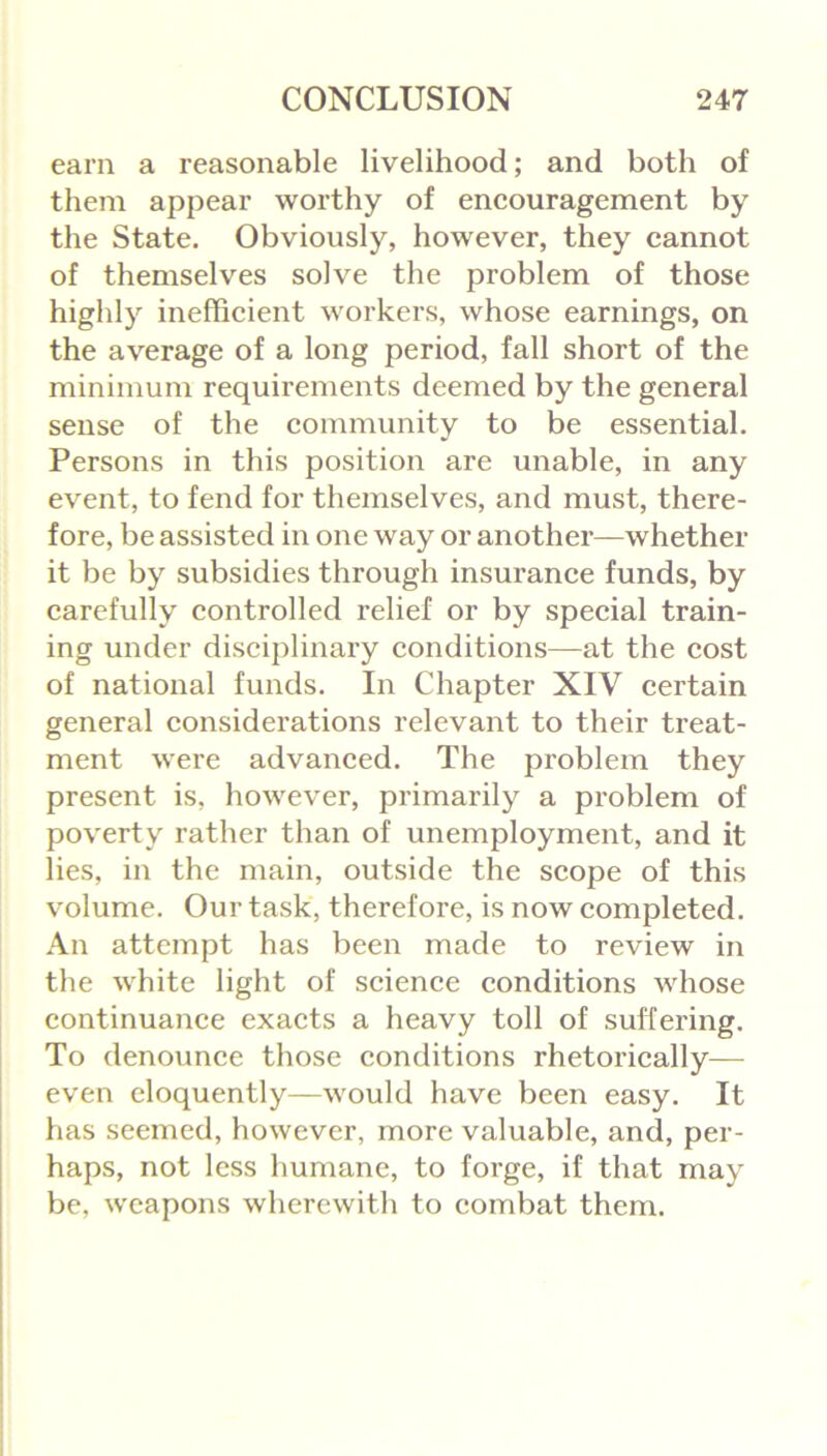 earn a reasonable livelihood; and both of them appear worthy of encouragement by the State. Obviously, however, they cannot of themselves solve the problem of those highly inefficient workers, whose earnings, on the average of a long period, fall short of the minimum requirements deemed by the general sense of the community to be essential. Persons in this position are unable, in any event, to fend for themselves, and must, there- fore, be assisted in one way or another—whether it be by subsidies through insurance funds, by carefully controlled relief or by special train- ing under disciplinary conditions—at the cost of national funds. In Chapter XIV certain general considerations relevant to their treat- ment were advanced. The problem they present is, however, primarily a problem of poverty rather than of unemployment, and it lies, in the main, outside the scope of this volume. Our task, therefore, is now completed. An attempt has been made to review in the white light of science conditions whose continuance exacts a heavy toll of suffering. To denounce those conditions rhetorically— even eloquently—would have been easy. It has seemed, however, more valuable, and, per- haps, not less humane, to forge, if that may be, weapons wherewith to combat them.