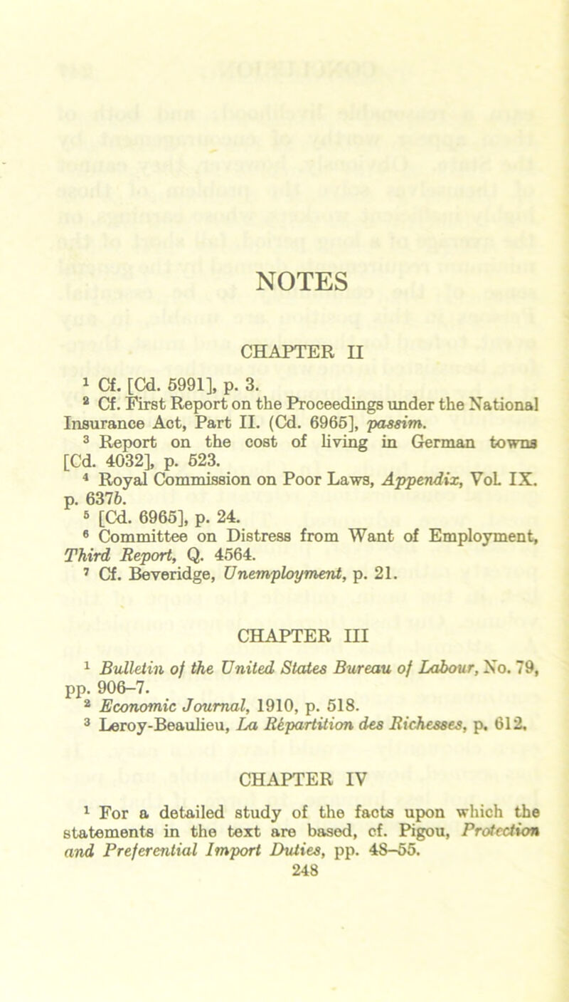 CHAPTER II 1 Cf. [Cd. 5991], p. 3. 2 Cf. First Report on the Proceedings under the National Insurance Act, Part II. (Cd. 6965], passim. 3 Report on the cost of living in German towns [Cd. 4032], p. 623. 4 Royal Commission on Poor Laws, Appendix, VoL IX. p. 6376. 3 [Cd. 6965], p. 24. 6 Committee on Distress from Want of Employment, Third Report, Q. 4564. 1 Cf. Beveridge, Unemployment, p. 21. CHAPTER HI 1 Bulletin of the United States Bureau of Labour, No. 79, pp. 906-7. 2 Economic Journal, 1910, p. 518. 3 Leroy-Beaulieu, La Repartition des R{chesses, p, 612, CHAPTER IV 1 For a detailed study of the facts upon which the statements in the text are based, cf. Pigou, Protection and Preferential Import Duties, pp. 48-55.