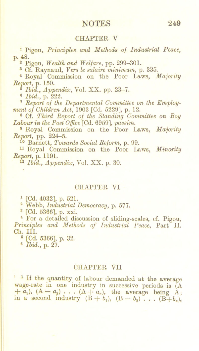 CHAPTER V 1 Pigou, Principles and Methods of Industrial Peace, p. 48. 2 Pigou, Wealth and Welfare, pp. 299-301. 8 Cf. Raynaud, Vers le salaire minimum, p. 335. 4 Royal Commission on the Poor Laws, Majority Report, p. 150. 5 Ibid., Appendix, Vol. XX. pp. 23-7. 6 Ibid., p. 222. 7 Report of the Departmental Committee on the Employ- ment of Children Act, 1903 [Cd. 5229], p. 12. 8 Cf. Third Report of the Standing Committee on Boy Labour in the Post Office [Cd. 6959], passim. 9 Royal Commission on the Poor Laws, Majority Report, pp. 224-5. 10 Barnett, Towards Social Reform, p. 99. 11 Royal Commission on the Poor Laws, Minority Report, p. 1191. 12 Ibid., Appendix, Vol. XX. p. 30. CHAPTER VI 1 [Cd. 4032], p. 521. 2 Webb, Industrial Democracy, p. 577. 3 [Cd. 5366], p. xxi. 4 For a detailed discussion of sliding-scales, cf. Pigou, Principles and Methods of Industrial Peace, Part 11. Ch. III. 5 [Cd. 5366], p. 32. 8 Ibid., p. 27. CHAPTER VII 1 If the quantity of labour demanded at the average wage-rate in one industry in successive periods is (A + ®i)» (A—a.,) . . . (A -}- a„), the average being A; in a second industry (B + 6,), (B — b2) . . . (B+5„),