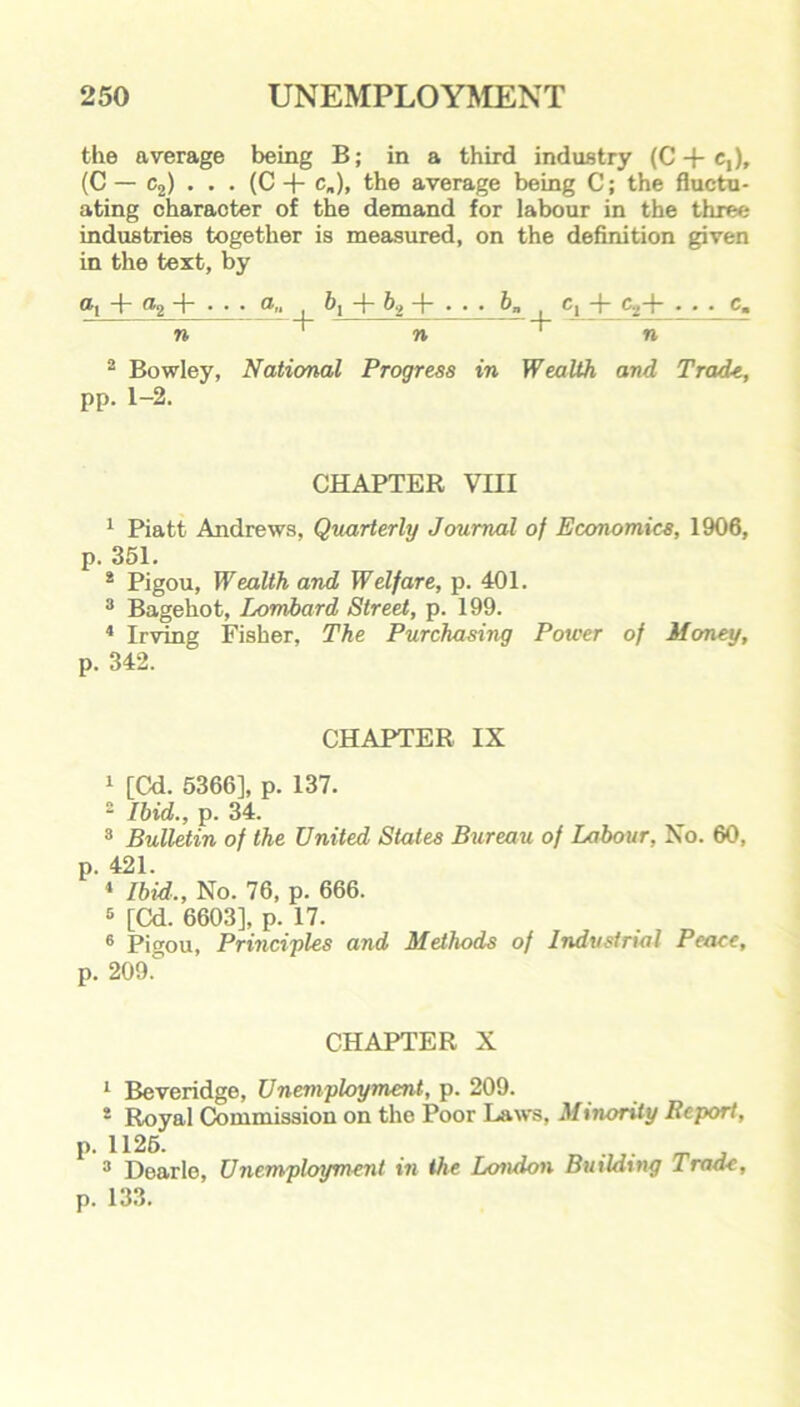 the average being B; in a third industry (C-fc,), (C — c2) . . . (C -f- c„)> the average being C; the fluctu- ating charaoter of the demand for labour in the three industries together is measured, on the definition given in the text, by ®1 ®2 ~t~ • • • a , ^1 , C1 + ■■ ■ C« n ' n ^ n 2 Bowley, National Progress in Wealth and Trade, pp. 1-2. CHAPTER VIII 1 Piatt Andrews, Quarterly Journal of Economics, 1906, p. 351. 2 Pigou, Wealth and Welfare, p. 401. 3 Bagehot, Lombard Street, p. 199. 4 Irving Fisher, The Purchasing Power of Money, p. 342. CHAPTER IX 4 [Cd. 5366], p. 137. 2 Ibid., p. 34. 3 Bulletin of the United States Bureau of Labour, No. 60, p. 421. 4 Ibid., No. 76, p. 666. 5 [Cd. 6603], p. 17. 6 Pigou, Principles and Methods of Industrial Peace, p. 209.° CHAPTER X P 1 Beveridge, Unemployment, p. 209. 2 Roval Commission on the Poor Laws, Minority Report, 1125. _ . 3 Dearie, Unemployment in the London Building Trade, p. 133.