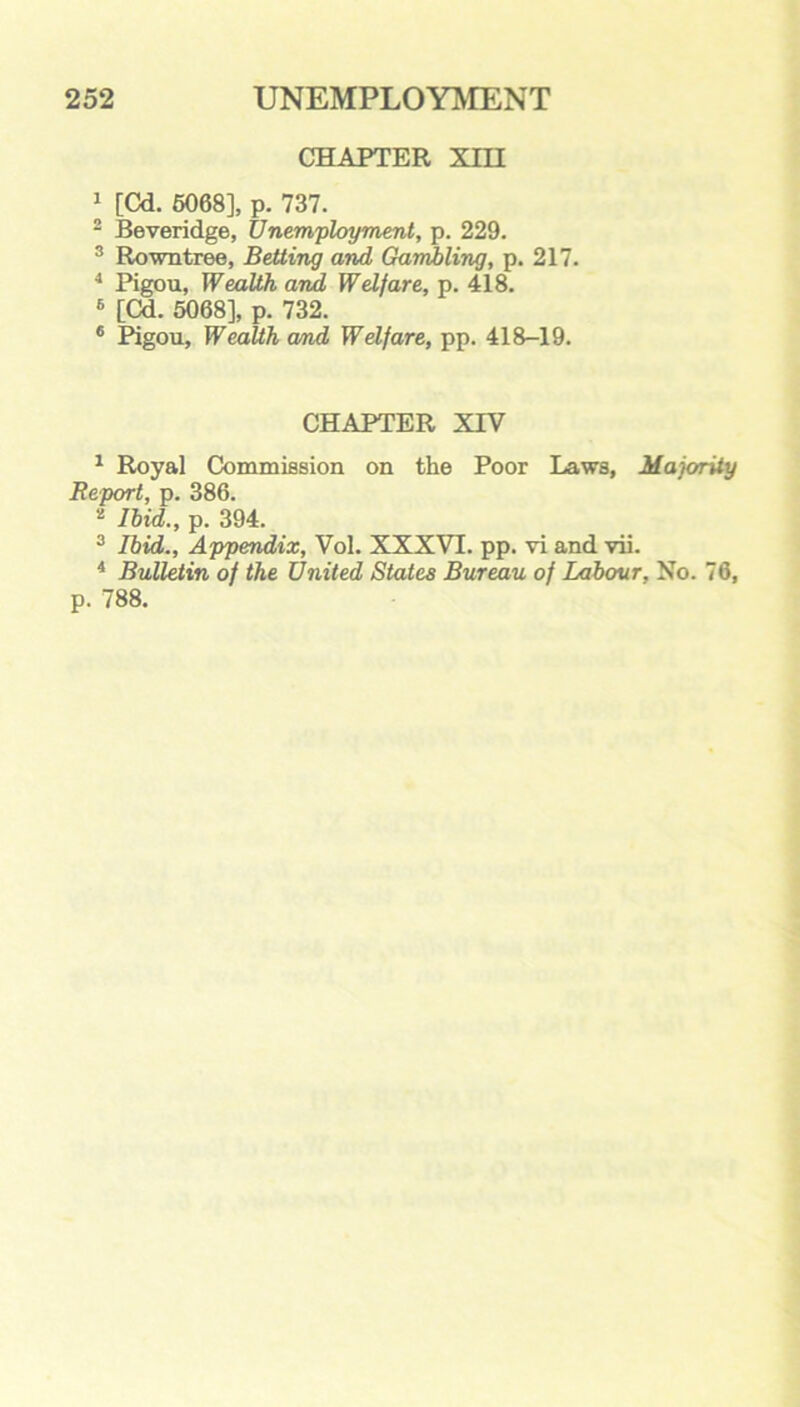 CHAPTER XIII 1 [Cd. 5068], p. 737. 2 Beveridge, Unemployment, p. 229. 3 Rowntree, Betting and Gambling, p. 217. 4 Pigou, Wealth and Welfare, p. 418. 6 [Cd. 5068], p. 732. 6 Pigou, Wealth cmd Welfare, pp. 418-19. CHAPTER XIV 1 Royal Commission on the Poor Laws, Majority Report, p. 386. 2 Ibid., p. 394. 3 Ibid., Appendix, Vol. XXXVI. pp. vi and vii. 4 Bulletin of the United States Bureau of Labour, No. 76, p. 788.